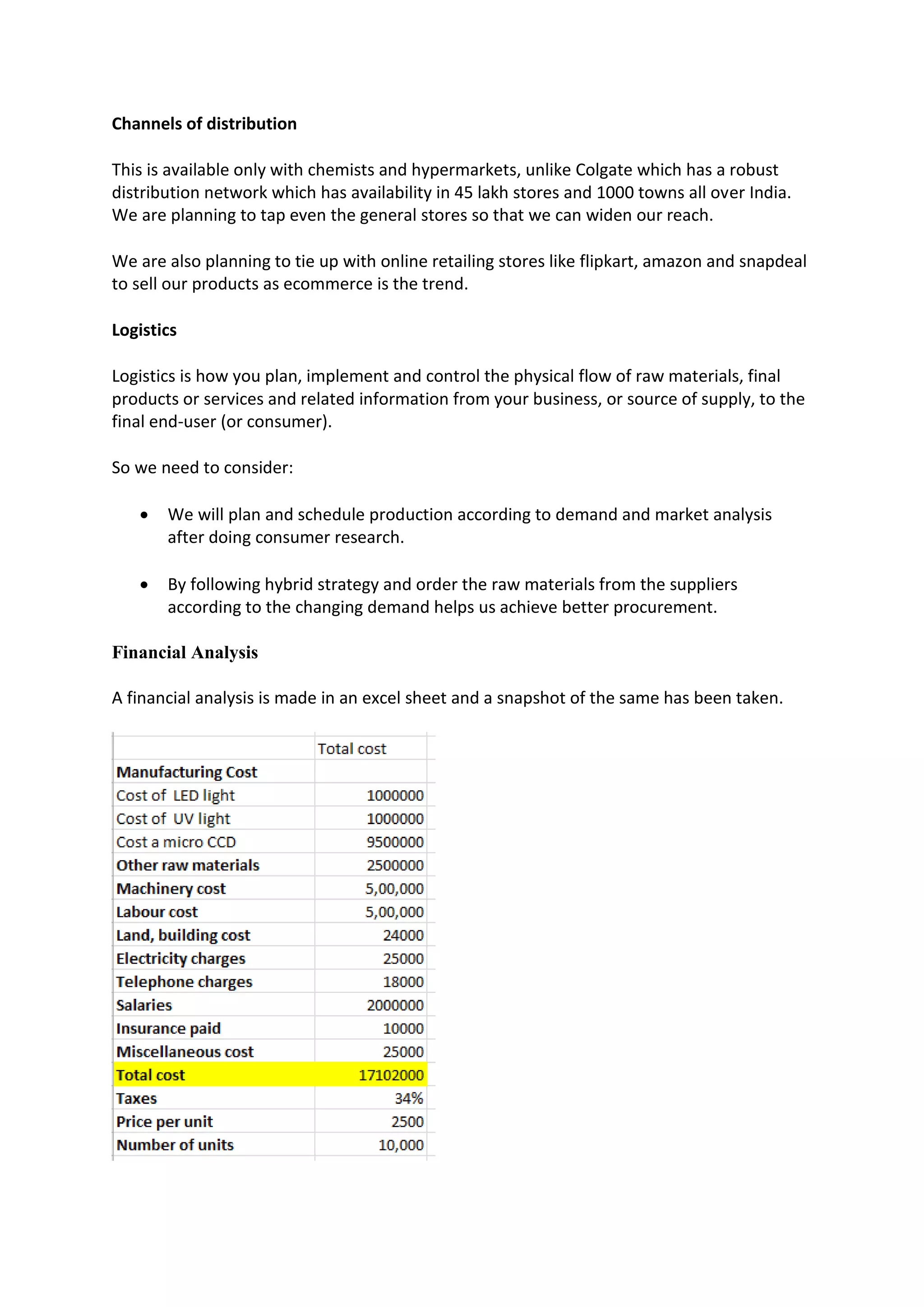 Channels of distribution
This is available only with chemists and hypermarkets, unlike Colgate which has a robust
distribution network which has availability in 45 lakh stores and 1000 towns all over India.
We are planning to tap even the general stores so that we can widen our reach.
We are also planning to tie up with online retailing stores like flipkart, amazon and snapdeal
to sell our products as ecommerce is the trend.
Logistics
Logistics is how you plan, implement and control the physical flow of raw materials, final
products or services and related information from your business, or source of supply, to the
final end-user (or consumer).
So we need to consider:
 We will plan and schedule production according to demand and market analysis
after doing consumer research.
 By following hybrid strategy and order the raw materials from the suppliers
according to the changing demand helps us achieve better procurement.
Financial Analysis
A financial analysis is made in an excel sheet and a snapshot of the same has been taken.
 
