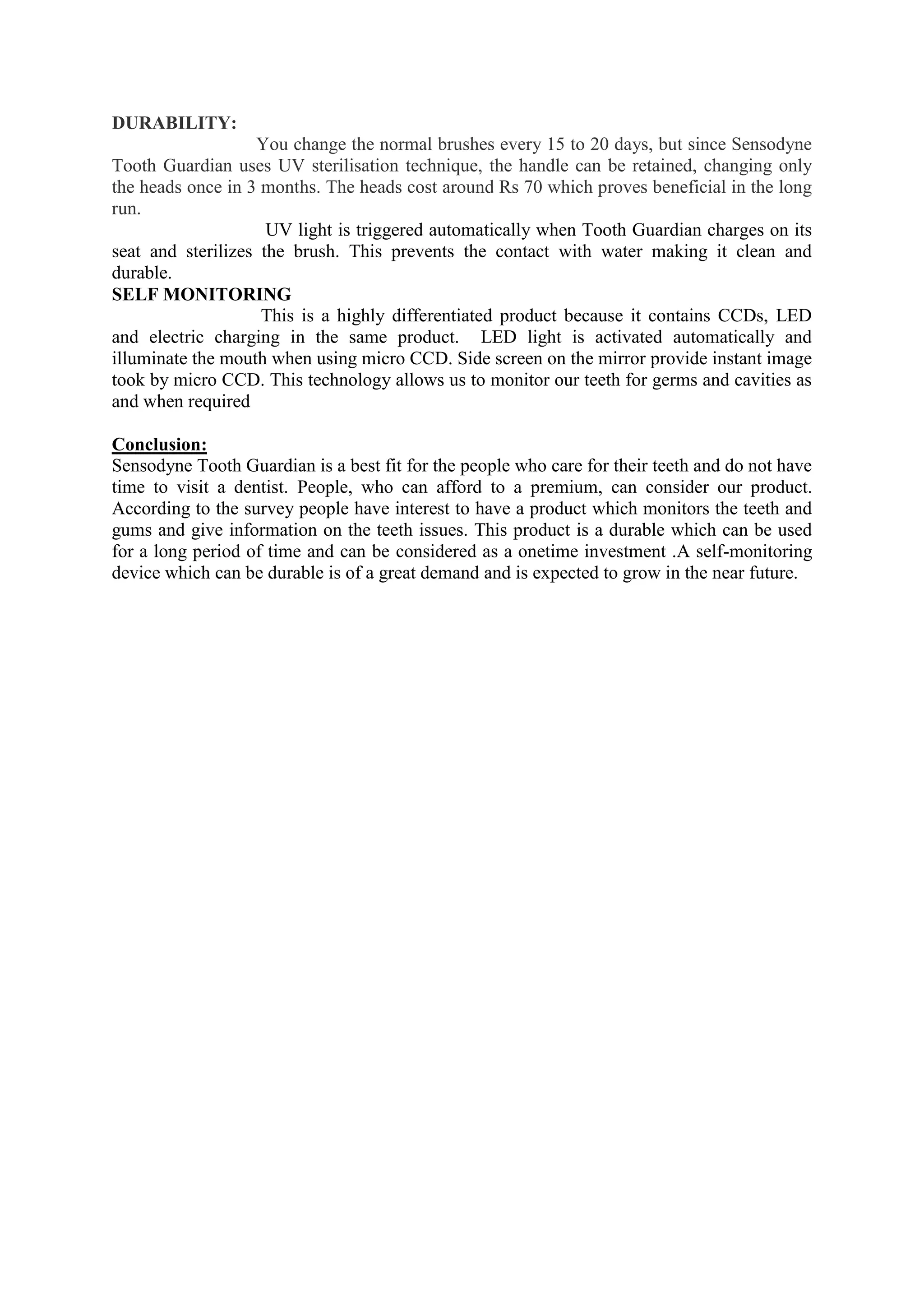 DURABILITY:
You change the normal brushes every 15 to 20 days, but since Sensodyne
Tooth Guardian uses UV sterilisation technique, the handle can be retained, changing only
the heads once in 3 months. The heads cost around Rs 70 which proves beneficial in the long
run.
UV light is triggered automatically when Tooth Guardian charges on its
seat and sterilizes the brush. This prevents the contact with water making it clean and
durable.
SELF MONITORING
This is a highly differentiated product because it contains CCDs, LED
and electric charging in the same product. LED light is activated automatically and
illuminate the mouth when using micro CCD. Side screen on the mirror provide instant image
took by micro CCD. This technology allows us to monitor our teeth for germs and cavities as
and when required
Conclusion:
Sensodyne Tooth Guardian is a best fit for the people who care for their teeth and do not have
time to visit a dentist. People, who can afford to a premium, can consider our product.
According to the survey people have interest to have a product which monitors the teeth and
gums and give information on the teeth issues. This product is a durable which can be used
for a long period of time and can be considered as a onetime investment .A self-monitoring
device which can be durable is of a great demand and is expected to grow in the near future.
 