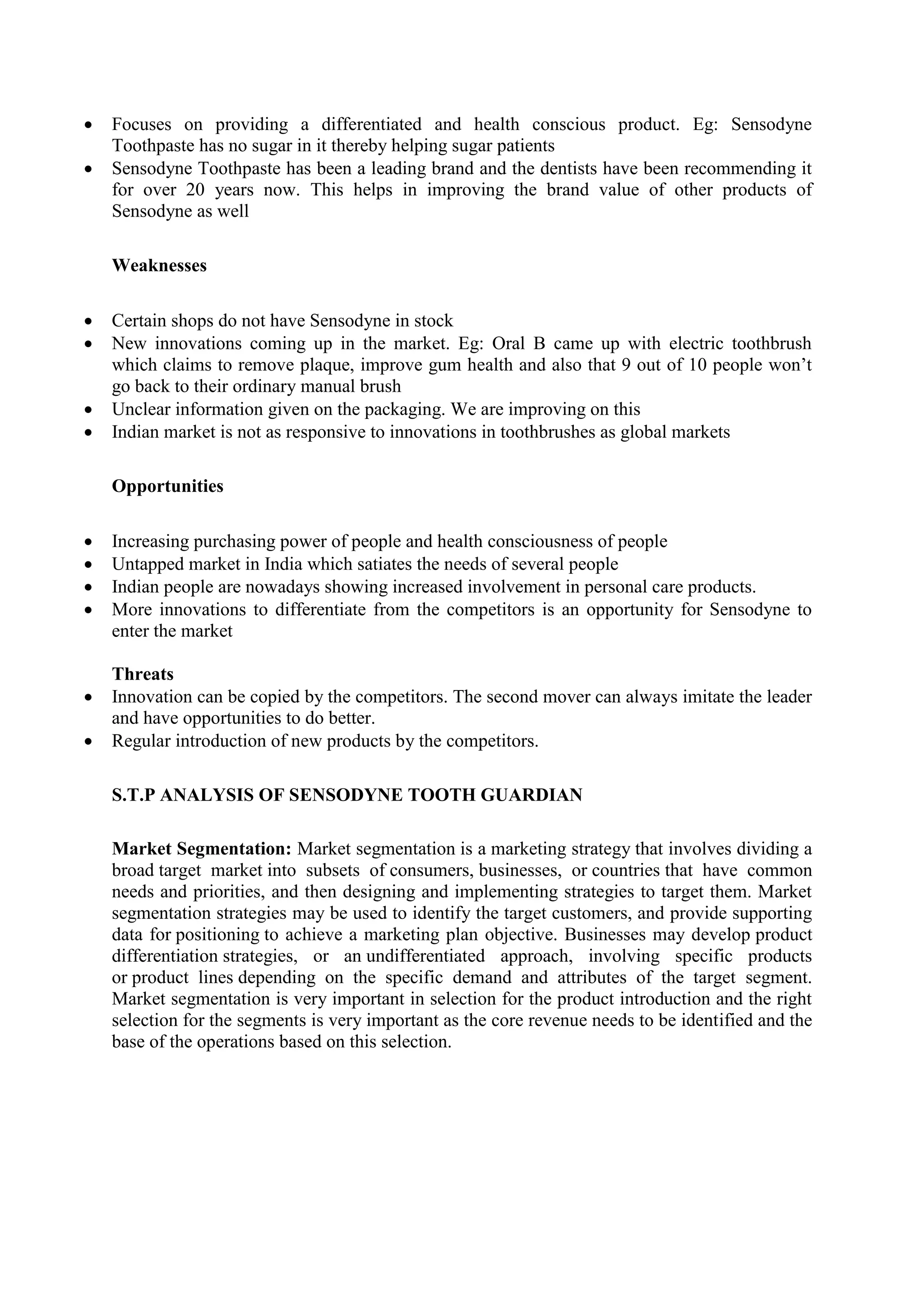  Focuses on providing a differentiated and health conscious product. Eg: Sensodyne
Toothpaste has no sugar in it thereby helping sugar patients
 Sensodyne Toothpaste has been a leading brand and the dentists have been recommending it
for over 20 years now. This helps in improving the brand value of other products of
Sensodyne as well
Weaknesses
 Certain shops do not have Sensodyne in stock
 New innovations coming up in the market. Eg: Oral B came up with electric toothbrush
which claims to remove plaque, improve gum health and also that 9 out of 10 people won’t
go back to their ordinary manual brush
 Unclear information given on the packaging. We are improving on this
 Indian market is not as responsive to innovations in toothbrushes as global markets
Opportunities
 Increasing purchasing power of people and health consciousness of people
 Untapped market in India which satiates the needs of several people
 Indian people are nowadays showing increased involvement in personal care products.
 More innovations to differentiate from the competitors is an opportunity for Sensodyne to
enter the market
Threats
 Innovation can be copied by the competitors. The second mover can always imitate the leader
and have opportunities to do better.
 Regular introduction of new products by the competitors.
S.T.P ANALYSIS OF SENSODYNE TOOTH GUARDIAN
Market Segmentation: Market segmentation is a marketing strategy that involves dividing a
broad target market into subsets of consumers, businesses, or countries that have common
needs and priorities, and then designing and implementing strategies to target them. Market
segmentation strategies may be used to identify the target customers, and provide supporting
data for positioning to achieve a marketing plan objective. Businesses may develop product
differentiation strategies, or an undifferentiated approach, involving specific products
or product lines depending on the specific demand and attributes of the target segment.
Market segmentation is very important in selection for the product introduction and the right
selection for the segments is very important as the core revenue needs to be identified and the
base of the operations based on this selection.
 