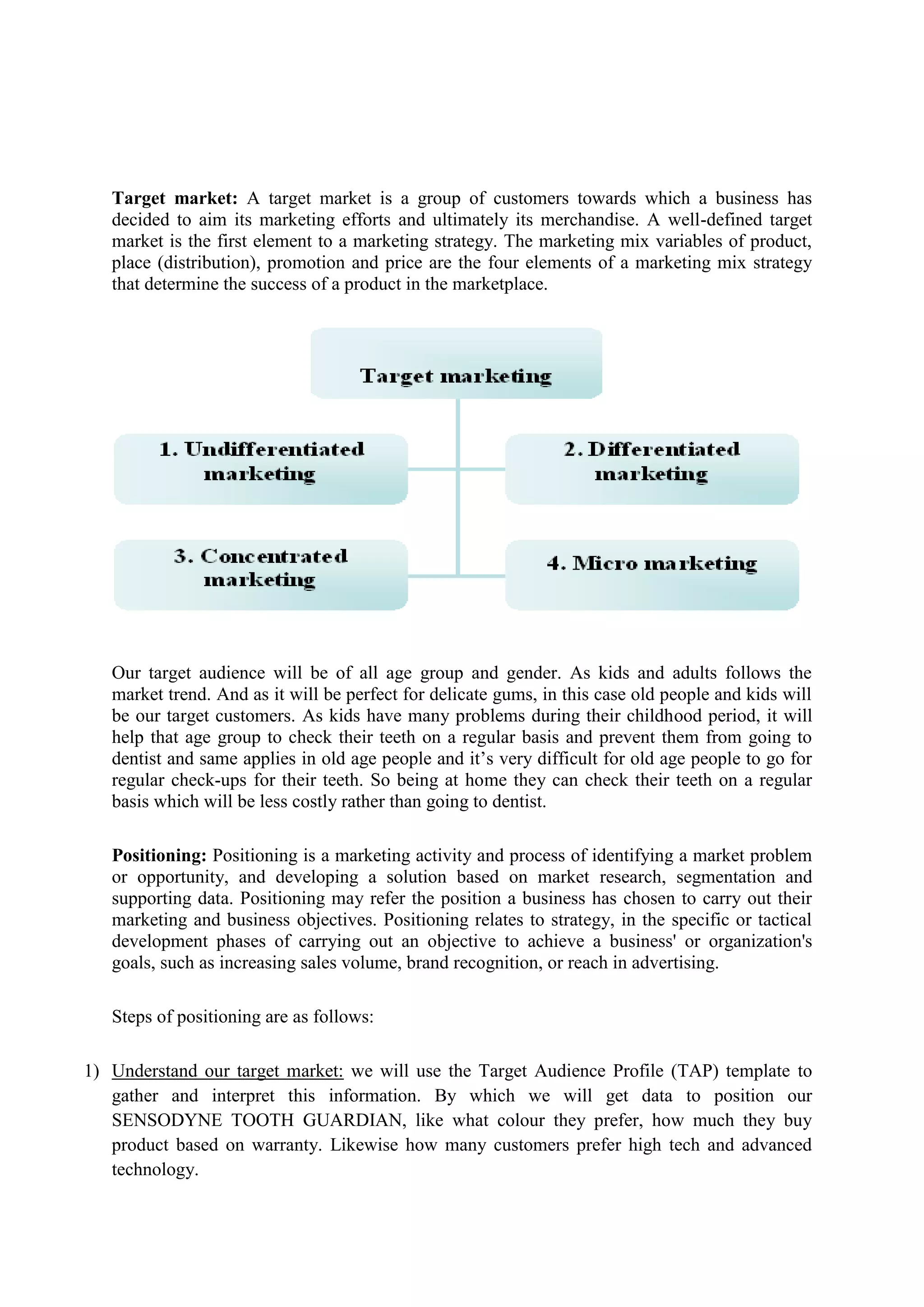 Target market: A target market is a group of customers towards which a business has
decided to aim its marketing efforts and ultimately its merchandise. A well-defined target
market is the first element to a marketing strategy. The marketing mix variables of product,
place (distribution), promotion and price are the four elements of a marketing mix strategy
that determine the success of a product in the marketplace.
Our target audience will be of all age group and gender. As kids and adults follows the
market trend. And as it will be perfect for delicate gums, in this case old people and kids will
be our target customers. As kids have many problems during their childhood period, it will
help that age group to check their teeth on a regular basis and prevent them from going to
dentist and same applies in old age people and it’s very difficult for old age people to go for
regular check-ups for their teeth. So being at home they can check their teeth on a regular
basis which will be less costly rather than going to dentist.
Positioning: Positioning is a marketing activity and process of identifying a market problem
or opportunity, and developing a solution based on market research, segmentation and
supporting data. Positioning may refer the position a business has chosen to carry out their
marketing and business objectives. Positioning relates to strategy, in the specific or tactical
development phases of carrying out an objective to achieve a business' or organization's
goals, such as increasing sales volume, brand recognition, or reach in advertising.
Steps of positioning are as follows:
1) Understand our target market: we will use the Target Audience Profile (TAP) template to
gather and interpret this information. By which we will get data to position our
SENSODYNE TOOTH GUARDIAN, like what colour they prefer, how much they buy
product based on warranty. Likewise how many customers prefer high tech and advanced
technology.
 