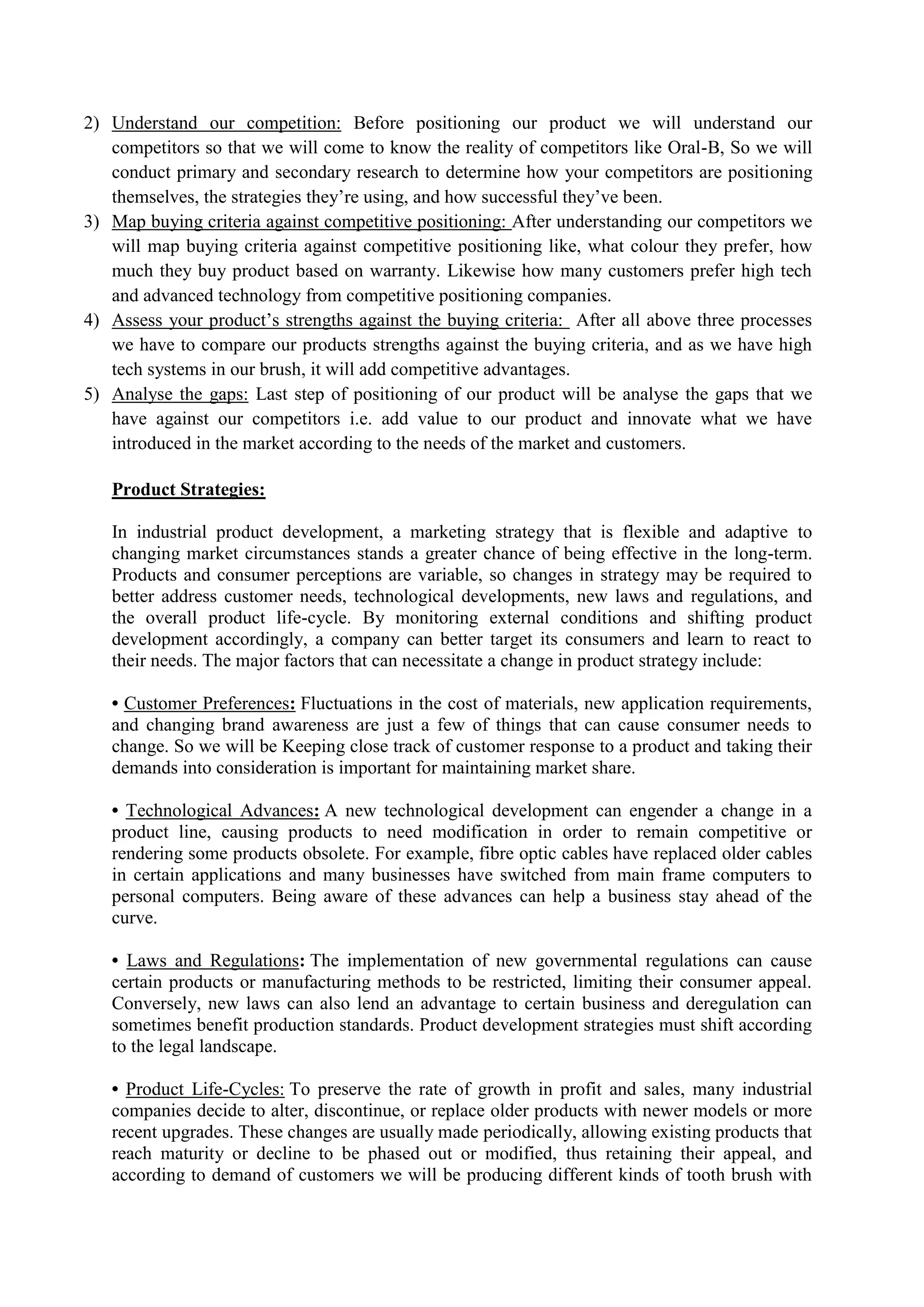 2) Understand our competition: Before positioning our product we will understand our
competitors so that we will come to know the reality of competitors like Oral-B, So we will
conduct primary and secondary research to determine how your competitors are positioning
themselves, the strategies they’re using, and how successful they’ve been.
3) Map buying criteria against competitive positioning: After understanding our competitors we
will map buying criteria against competitive positioning like, what colour they prefer, how
much they buy product based on warranty. Likewise how many customers prefer high tech
and advanced technology from competitive positioning companies.
4) Assess your product’s strengths against the buying criteria: After all above three processes
we have to compare our products strengths against the buying criteria, and as we have high
tech systems in our brush, it will add competitive advantages.
5) Analyse the gaps: Last step of positioning of our product will be analyse the gaps that we
have against our competitors i.e. add value to our product and innovate what we have
introduced in the market according to the needs of the market and customers.
Product Strategies:
In industrial product development, a marketing strategy that is flexible and adaptive to
changing market circumstances stands a greater chance of being effective in the long-term.
Products and consumer perceptions are variable, so changes in strategy may be required to
better address customer needs, technological developments, new laws and regulations, and
the overall product life-cycle. By monitoring external conditions and shifting product
development accordingly, a company can better target its consumers and learn to react to
their needs. The major factors that can necessitate a change in product strategy include:
• Customer Preferences: Fluctuations in the cost of materials, new application requirements,
and changing brand awareness are just a few of things that can cause consumer needs to
change. So we will be Keeping close track of customer response to a product and taking their
demands into consideration is important for maintaining market share.
• Technological Advances: A new technological development can engender a change in a
product line, causing products to need modification in order to remain competitive or
rendering some products obsolete. For example, fibre optic cables have replaced older cables
in certain applications and many businesses have switched from main frame computers to
personal computers. Being aware of these advances can help a business stay ahead of the
curve.
• Laws and Regulations: The implementation of new governmental regulations can cause
certain products or manufacturing methods to be restricted, limiting their consumer appeal.
Conversely, new laws can also lend an advantage to certain business and deregulation can
sometimes benefit production standards. Product development strategies must shift according
to the legal landscape.
• Product Life-Cycles: To preserve the rate of growth in profit and sales, many industrial
companies decide to alter, discontinue, or replace older products with newer models or more
recent upgrades. These changes are usually made periodically, allowing existing products that
reach maturity or decline to be phased out or modified, thus retaining their appeal, and
according to demand of customers we will be producing different kinds of tooth brush with
 