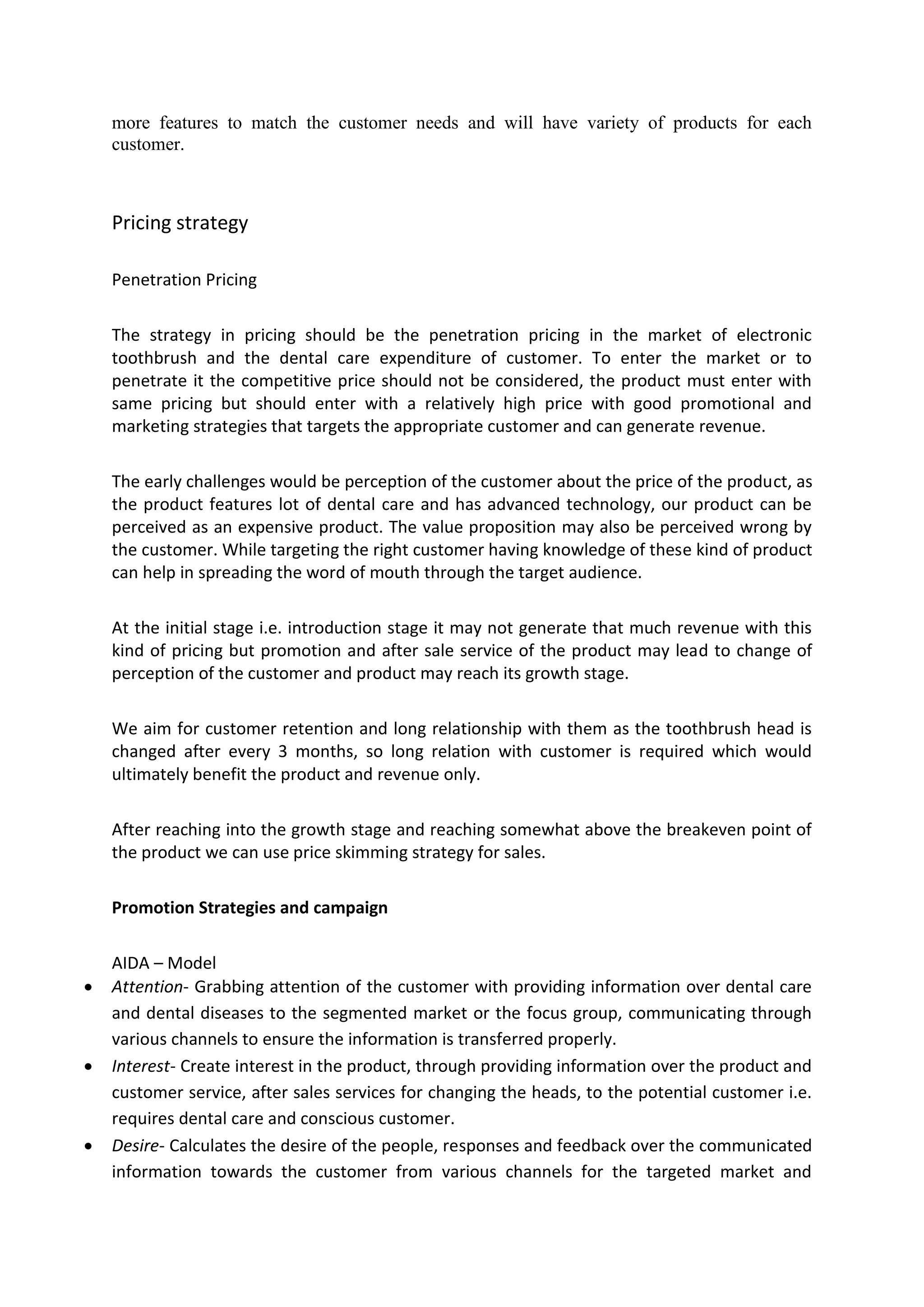 more features to match the customer needs and will have variety of products for each
customer.
Pricing strategy
Penetration Pricing
The strategy in pricing should be the penetration pricing in the market of electronic
toothbrush and the dental care expenditure of customer. To enter the market or to
penetrate it the competitive price should not be considered, the product must enter with
same pricing but should enter with a relatively high price with good promotional and
marketing strategies that targets the appropriate customer and can generate revenue.
The early challenges would be perception of the customer about the price of the product, as
the product features lot of dental care and has advanced technology, our product can be
perceived as an expensive product. The value proposition may also be perceived wrong by
the customer. While targeting the right customer having knowledge of these kind of product
can help in spreading the word of mouth through the target audience.
At the initial stage i.e. introduction stage it may not generate that much revenue with this
kind of pricing but promotion and after sale service of the product may lead to change of
perception of the customer and product may reach its growth stage.
We aim for customer retention and long relationship with them as the toothbrush head is
changed after every 3 months, so long relation with customer is required which would
ultimately benefit the product and revenue only.
After reaching into the growth stage and reaching somewhat above the breakeven point of
the product we can use price skimming strategy for sales.
Promotion Strategies and campaign
AIDA – Model
 Attention- Grabbing attention of the customer with providing information over dental care
and dental diseases to the segmented market or the focus group, communicating through
various channels to ensure the information is transferred properly.
 Interest- Create interest in the product, through providing information over the product and
customer service, after sales services for changing the heads, to the potential customer i.e.
requires dental care and conscious customer.
 Desire- Calculates the desire of the people, responses and feedback over the communicated
information towards the customer from various channels for the targeted market and
 