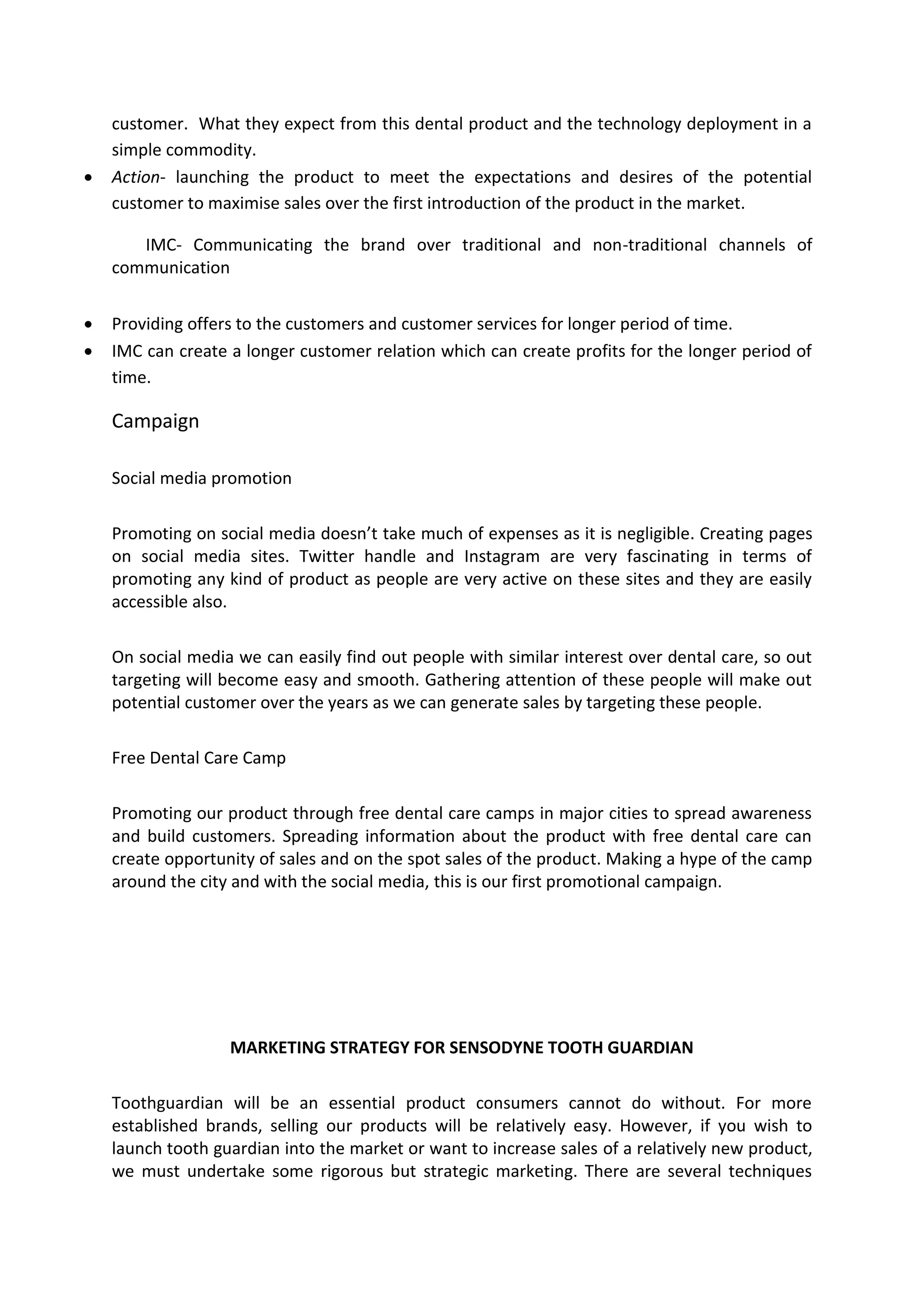 customer. What they expect from this dental product and the technology deployment in a
simple commodity.
 Action- launching the product to meet the expectations and desires of the potential
customer to maximise sales over the first introduction of the product in the market.
IMC- Communicating the brand over traditional and non-traditional channels of
communication
 Providing offers to the customers and customer services for longer period of time.
 IMC can create a longer customer relation which can create profits for the longer period of
time.
Campaign
Social media promotion
Promoting on social media doesn’t take much of expenses as it is negligible. Creating pages
on social media sites. Twitter handle and Instagram are very fascinating in terms of
promoting any kind of product as people are very active on these sites and they are easily
accessible also.
On social media we can easily find out people with similar interest over dental care, so out
targeting will become easy and smooth. Gathering attention of these people will make out
potential customer over the years as we can generate sales by targeting these people.
Free Dental Care Camp
Promoting our product through free dental care camps in major cities to spread awareness
and build customers. Spreading information about the product with free dental care can
create opportunity of sales and on the spot sales of the product. Making a hype of the camp
around the city and with the social media, this is our first promotional campaign.
MARKETING STRATEGY FOR SENSODYNE TOOTH GUARDIAN
Toothguardian will be an essential product consumers cannot do without. For more
established brands, selling our products will be relatively easy. However, if you wish to
launch tooth guardian into the market or want to increase sales of a relatively new product,
we must undertake some rigorous but strategic marketing. There are several techniques
 