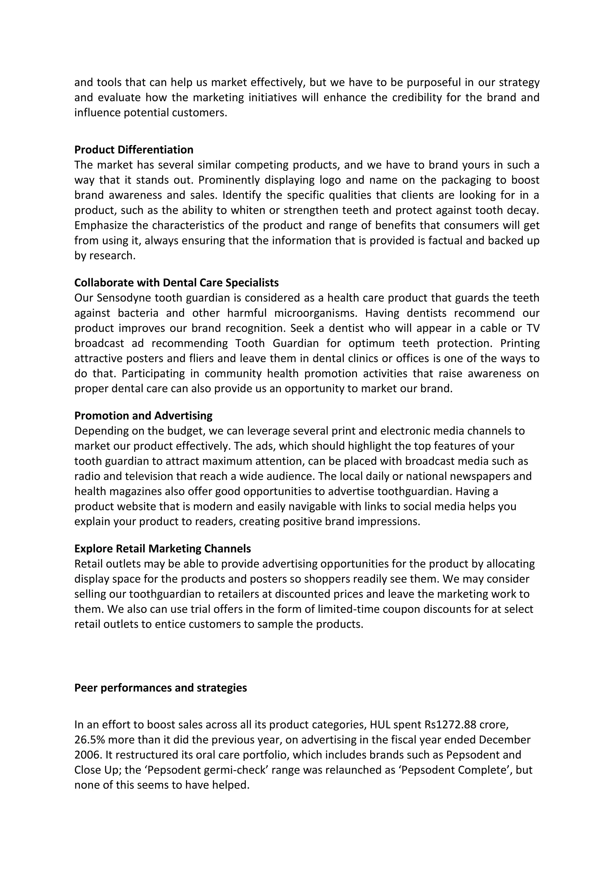 and tools that can help us market effectively, but we have to be purposeful in our strategy
and evaluate how the marketing initiatives will enhance the credibility for the brand and
influence potential customers.
Product Differentiation
The market has several similar competing products, and we have to brand yours in such a
way that it stands out. Prominently displaying logo and name on the packaging to boost
brand awareness and sales. Identify the specific qualities that clients are looking for in a
product, such as the ability to whiten or strengthen teeth and protect against tooth decay.
Emphasize the characteristics of the product and range of benefits that consumers will get
from using it, always ensuring that the information that is provided is factual and backed up
by research.
Collaborate with Dental Care Specialists
Our Sensodyne tooth guardian is considered as a health care product that guards the teeth
against bacteria and other harmful microorganisms. Having dentists recommend our
product improves our brand recognition. Seek a dentist who will appear in a cable or TV
broadcast ad recommending Tooth Guardian for optimum teeth protection. Printing
attractive posters and fliers and leave them in dental clinics or offices is one of the ways to
do that. Participating in community health promotion activities that raise awareness on
proper dental care can also provide us an opportunity to market our brand.
Promotion and Advertising
Depending on the budget, we can leverage several print and electronic media channels to
market our product effectively. The ads, which should highlight the top features of your
tooth guardian to attract maximum attention, can be placed with broadcast media such as
radio and television that reach a wide audience. The local daily or national newspapers and
health magazines also offer good opportunities to advertise toothguardian. Having a
product website that is modern and easily navigable with links to social media helps you
explain your product to readers, creating positive brand impressions.
Explore Retail Marketing Channels
Retail outlets may be able to provide advertising opportunities for the product by allocating
display space for the products and posters so shoppers readily see them. We may consider
selling our toothguardian to retailers at discounted prices and leave the marketing work to
them. We also can use trial offers in the form of limited-time coupon discounts for at select
retail outlets to entice customers to sample the products.
Peer performances and strategies
In an effort to boost sales across all its product categories, HUL spent Rs1272.88 crore,
26.5% more than it did the previous year, on advertising in the fiscal year ended December
2006. It restructured its oral care portfolio, which includes brands such as Pepsodent and
Close Up; the ‘Pepsodent germi-check’ range was relaunched as ‘Pepsodent Complete’, but
none of this seems to have helped.
 