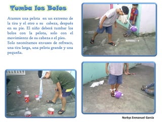 Tumba los Bolos
Atamos una pelota en un extremo de
la tira y el otro a su cabeza, después
en su pie. El niño deberá tumbar los
bolos con la pelota, solo con el
movimiento de su cabeza o el pies.
Solo necesitamos envases de refresco,
una tira larga, una pelota grande y una
pequeña.
 