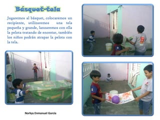Básquet-tela
Jugaremos al básquet, colocaremos un
recipiente, utilizaremos una tela
pequeña y grande, lanzaremos con ella
la pelota tratando de encestar, también
los niños podrán atrapar la pelota con
la tela.
 