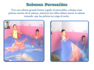 Sabanas Paracaídas
Con una sabana grande hemos jugado al paracaídas, coloque unas
pelotas encima de la sabana, mientras los niños deben mover la sabana
tratando que las pelotas no caiga al suelo.
 