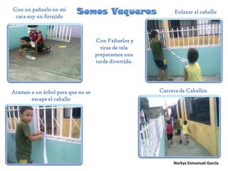 Somos VaquerosCon un pañuelo en mi
cara soy un forajido
Enlazar al caballo
Atamos a un árbol para que no se
escape el caballo
Carrera de Caballos
Con Pañuelos y
tiras de tela
preparamos una
tarde divertida.
 