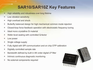 SAR10/SAR10Z Key Features High reliability and robustness over long lifetime  Low vibration sensitivity  High overload and shock  Butterfly balanced design for high mechanical common mode rejection  Closed-loop force feedback operation with electrostatic frequency tuning  Ideal mono crystalline Si material  Wafer level sealing with controlled Q-factor  Low power  Single voltage supply  Fully digital with SPI communication and on chip OTP calibration  Digitally controlled sample rate  Bandwidth defined by built in 4th order digital LP filter  Intrinsic continuous diagnostic monitoring  No external components required 