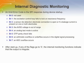 Internal Diagnostic Monitoring An 8-bit Error Code is the SPI response during device startup. Bit 0 : not used Bit 1 : the excitation control loop fails to lock on resonance frequency Bit 2 : a sensor die detection electrode connection is open or if a leakage current is present on one or both electrodes  Bit 3 : the AVDD voltage is out of range Bit 4 : an analog test mode is active  Bit 5 : OTP parity check fails Bit 6 : an arithmetic overflow or underflow occurs in the digital signal processing Bit 7 : an ADC overflow occurs After start-up, if any of the flags go to ‘0’, the internal monitoring functions indicate that the output is irregular. 