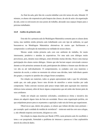 100
Ao final da aula, pelo fato de a escola trabalhar com três turnos de aula, faltando 10
minutos, os alunos são responsáveis pela limpeza das classes, da sala de aula e da organização
da sala, como se estivessem em seus postos de trabalho, deixando seus espaços limpos para o
próximo trabalhador.
4.6.8 Análise da primeira aula
Esta não foi a primeira aula de Modelagem Matemática somente para os alunos desta
turma, mas também minha primeira aula trabalhando com este tipo de ambiente, no qual
buscaram-se na Modelagem Matemática alternativas de ensino que facilitassem a
compreensão e a utilização da matemática na realidade de nossos alunos.
Mesmo sendo minha primeira aula com este ambiente de trabalho, foi muito
interessante, produtivo e atendeu às expectativas. Foi uma aula com diálogos muito
proveitosos, pois, durante esses diálogos, eram dirimidas muitas dúvidas. Houve uma maciça
participação dos alunos nestes diálogos. Alunos que não haviam sequer conversado conosco
durante as três primeiras semanas de aula, participaram dos debates e tiraram suas dúvidas em
voz alta ou até individualmente. O comportamento, os cuidados com seus materiais e
materiais da escola, a ordem no momento de colocar suas dúvidas, tanto individuais quanto
dos grupos, o respeito às opiniões dos colegas foram exemplares.
Em relação aos materiais, todos os grupos apresentaram tudo o que foi solicitado,
sendo que, em cada grupo, houve uma divisão de utensílios a serem trazidos por cada
componente. Todos estavam receosos pelo pouco tempo dado para aquisição dos materiais
elétricos (uma semana), além de haver alguns componentes que até então não faziam parte de
seus cotidianos.
Ainda em relação aos materiais solicitados, considerou-se ótima a iniciativa dos
alunos em adquirir alguns itens da lista em sociedade. Houve uma organização perfeita, em
que estipularam prazos para os orçamentos e aquisição e tudo saiu da forma que organizaram.
Observou-se que, dentro dos grupos, os alunos que tinham dúvidas mais pontuais –
por exemplo: qual a unidade de medida de resistência? – tentavam saná-las com seus colegas,
e, não obtendo resposta convincente, dirigiam-se a nós.
Em relação às etapas descritas por Burak (1992), nesta primeira aula foi escolhido o
tema a ser pesquisado, formulado o problema de interesse e passou-se à fase exploratória
através da coleta de dados.
 