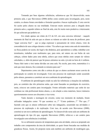 101
Tomando por base algumas referências, salientou-se que foi desenvolvido, nesta
primeira aula, o que Skovsmose (2000) define como cenário para investigação, pois, neste
cenário, os alunos foram convidados a formular questões e buscar explicações. E este convite
foi aceito pelos alunos na sua totalidade. Estavam muito ansiosos para a chegada desta
primeira aula e, segundo relatos ao final da aula, esta foi muito mais produtiva e interessante
do que achavam que poderia ser.
Foi citado apenas um relato do C2 do G5, em uma conversa informal – naquele
momento de final de aula em que os alunos se reúnem ao redor da mesa do professor, para
“jogar conversa fora” – que se julga expressar o pensamento de vários alunos, visto da
concordância de seus colegas durante o relato: “Eu achava que nunca uma aula de matemática
ou física poderia ser assim, tão legal e tão dinâmica, pois aprendemos a soldar, trabalhar com
termômetro, trabalhar com multímetro que, para mim, até ontem era um bicho de sete
cabeças, coletar dados para uma tabela, achava que essas tabelas eram sempre de valores
calculados, e, além de parecer que há pouco entramos na sala e já está na hora de ir embora.
Nunca falei tanto e tirei tantas dúvidas em uma aula. Na escola, para mim, matemática é a
aula que mais demora, fico contando os minutos para sair.”
Depoimentos como este dão a certeza de que os alunos aceitaram nosso convite de
participação no cenário de investigação. Com este processo de exploração sendo assumido
pelos alunos, passamos a constituir um novo ambiente de aprendizagem.
O ambiente de aprendizagem criado na aula faz referências a situações da realidade,
pois, ao contrário das três primeiras aulas, que eram baseadas no paradigma do exercício,
nesta, criou-se um cenário para investigação. Foram utilizados materiais que serão de uso
cotidiano na vida profissional destes alunos, e, em relação a estes materiais, houve inúmeros
questionamentos nossos aos discentes e vice-versa.
Tanto durante a montagem do circuito, como nos momento de medição, foram
utilizadas indagações como: “O que acontece se...?” “Como podemos...?” “Por que...?”
fazendo com que os alunos refletissem sobre tais indagações, assumindo nas atividades o
processo de exploração e de explicação. Com isso, de acordo com Skovsmose (2000),
constitui-se um novo ambiente de aprendizagem. Foi desenvolvido nesta aula um ambiente de
aprendizagem do tipo (6) que, segundo Skovsmose (2000), refere-se a um cenário para
investigação com referências à realidade.
Ao se utilizarem sensores de temperatura para esta atividade, estava-se propondo um
trabalho com componentes da área da eletricidade, as quais foram buscadas nas medidas de
grandezas físicas. Assim, foi proposto nesta aula também um ambiente de modelagem que,
 