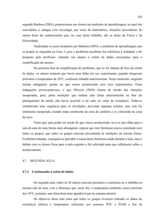 102
segundo Barbosa (2001), proporcionou aos alunos um ambiente de aprendizagem, no qual são
convidados a indagar e/ou investigar, por meio de matemática, situações procedentes de
outras áreas do conhecimento que, no caso deste trabalho, são as áreas da Física e da
Eletricidade.
Analisando os casos propostos por Barbosa (2001), o ambiente de aprendizagem que
se propôs se enquadra no Caso 2, pois o problema escolhido faz referência à realidade e foi
proposto pelo professor, cabendo aos alunos a coleta de dados necessários para a
simplificação do mesmo.
Na primeira fase de simplificação do problema, que se irá chamar de fase da coleta
de dados, os alunos notaram que havia uma falha em seu experimento, quando chegavam
próximos à temperatura de 30°C, conforme relatado anteriormente. Neste momento, surgiram
muitas indagações quanto ao que estava acontecendo com seus experimentos. Estas
indagações provocaram-nos, o que Oliveira (2010) chama de tensão das situações
inesperadas, pois, pelas medições que tinham sido feitas anteriormente na fase do
planejamento da tarefa, não havia ocorrido o tal salto no valor de resistência. Tinha-se
estabelecido uma sequência para as atividades, prevendo algumas tensões, mas esta foi
totalmente inesperada, tirando todos totalmente da zona de conforto e os colocando na zona
de risco.
Tanto que, para poder ter noção do que estava acontecendo, teve-se que olhar para a
sala de aula de uma forma mais abrangente, reparar que este fenômeno estava ocorrendo com
todos os grupos, que todos os grupos estavam procedendo às medições da mesma forma.
Conforme relatado, conseguiu-se perceber a causa deste fenômeno ainda durante a aula, mas o
debate com os alunos ficou para a aula seguinte e foi solicitado para que refletissem sobre o
acontecimento.
4.7 SEGUNDA AULA
4.7.1 Continuando a coleta de dados
Na segunda aula, todos os 42 alunos estavam presentes e continuou-se o trabalho na
mesma sala de aula, com a diferença que, neste dia, a temperatura ambiente estava próxima
dos 18°C, portanto, um clima bem mais agradável que na semana anterior.
Os objetivos desta aula eram que todos os grupos tivessem coletado os dados de
resistência elétrica e temperatura referentes aos sensores NTC e Pt100 a fim de
 