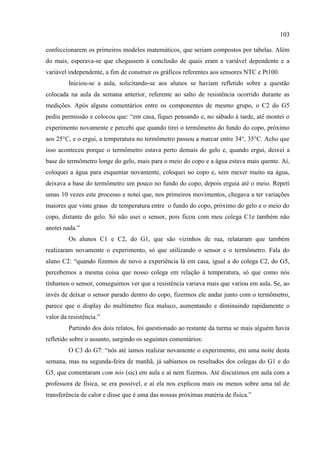 103
confeccionarem os primeiros modelos matemáticos, que seriam compostos por tabelas. Além
do mais, esperava-se que chegassem à conclusão de quais eram a variável dependente e a
variável independente, a fim de construir os gráficos referentes aos sensores NTC e Pt100.
Iniciou-se a aula, solicitando-se aos alunos se haviam refletido sobre a questão
colocada na aula da semana anterior, referente ao salto de resistência ocorrido durante as
medições. Após alguns comentários entre os componentes de mesmo grupo, o C2 do G5
pediu permissão e colocou que: “em casa, fiquei pensando e, no sábado à tarde, até montei o
experimento novamente e percebi que quando tirei o termômetro do fundo do copo, próximo
aos 25°C, e o ergui, a temperatura no termômetro passou a marcar entre 34°, 35°C. Acho que
isso aconteceu porque o termômetro estava perto demais do gelo e, quando ergui, deixei a
base do termômetro longe do gelo, mais para o meio do copo e a água estava mais quente. Aí,
coloquei a água para esquentar novamente, coloquei no copo e, sem mexer muito na água,
deixava a base do termômetro um pouco no fundo do copo, depois erguia até o meio. Repeti
umas 10 vezes este processo e notei que, nos primeiros movimentos, chegava a ter variações
maiores que vinte graus de temperatura entre o fundo do copo, próximo do gelo e o meio do
copo, distante do gelo. Só não usei o sensor, pois ficou com meu colega C1e também não
anotei nada.”
Os alunos C1 e C2, do G1, que são vizinhos de rua, relataram que também
realizaram novamente o experimento, só que utilizando o sensor e o termômetro. Fala do
aluno C2: “quando fizemos de novo a experiência lá em casa, igual a do colega C2, do G5,
percebemos a mesma coisa que nosso colega em relação à temperatura, só que como nós
tínhamos o sensor, conseguimos ver que a resistência variava mais que variou em aula. Se, ao
invés de deixar o sensor parado dentro do copo, fizermos ele andar junto com o termômetro,
parece que o display do multímetro fica maluco, aumentando e diminuindo rapidamente o
valor da resistência.”
Partindo dos dois relatos, foi questionado ao restante da turma se mais alguém havia
refletido sobre o assunto, surgindo os seguintes comentários:
O C3 do G7: “nós até íamos realizar novamente o experimento, em uma noite desta
semana, mas na segunda-feira de manhã, já sabíamos os resultados dos colegas do G1 e do
G5, que comentaram com nós (sic) em aula e aí nem fizemos. Até discutimos em aula com a
professora de física, se era possível, e aí ela nos explicou mais ou menos sobre uma tal de
transferência de calor e disse que é uma das nossas próximas matéria de física.”
 