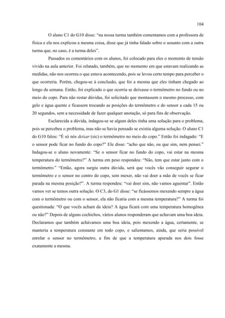104
O aluno C1 do G10 disse: “na nossa turma também comentamos com a professora de
física e ela nos explicou a mesma coisa, disse que já tinha falado sobre o assunto com a outra
turma que, no caso, é a turma deles”.
Passados os comentários com os alunos, foi colocado para eles o momento de tensão
vivido na aula anterior. Foi relatado, também, que no momento em que estavam realizando as
medidas, não nos ocorreu o que estava acontecendo, pois se levou certo tempo para perceber o
que ocorreria. Porém, chegou-se à conclusão, que foi a mesma que eles tinham chegado ao
longo da semana. Então, foi explicado o que ocorria se deixasse o termômetro no fundo ou no
meio do copo. Para não restar dúvidas, foi solicitado que montassem o mesmo processo, com
gelo e água quente e ficassem trocando as posições do termômetro e do sensor a cada 15 ou
20 segundos, sem a necessidade de fazer qualquer anotação, só para fins de observação.
Esclarecida a dúvida, indagou-se se algum deles tinha uma solução para o problema,
pois se percebeu o problema, mas não se havia pensado se existia alguma solução. O aluno C1
do G10 falou: “É só nós deixar (sic) o termômetro no meio do copo.” Então foi indagado: “E
o sensor pode ficar no fundo do copo?” Ele disse: “acho que não, ou que sim, nem pensei.”
Indagou-se o aluno novamente: “Se o sensor ficar no fundo do copo, vai estar na mesma
temperatura do termômetro?” A turma em peso respondeu: “Não, tem que estar junto com o
termômetro.” “Então, agora surgiu outra dúvida, será que vocês vão conseguir segurar o
termômetro e o sensor no centro do copo, sem mexer, não vai doer a mão de vocês se ficar
parada na mesma posição?”. A turma respondeu: “vai doer sim, não vamos aguentar”. Então
vamos ver se temos outra solução. O C3, do G1 disse: “se ficássemos mexendo sempre a água
com o termômetro ou com o sensor, ela não ficaria com a mesma temperatura?” A turma foi
questionada: “O que vocês acham da ideia? A água ficará com uma temperatura homogênea
ou não?” Depois de alguns cochichos, vários alunos responderam que achavam uma boa ideia.
Declaramos que também achávamos uma boa ideia, pois mexendo a água, certamente, se
manteria a temperatura constante em todo copo, e salientamos, ainda, que seria possível
enrolar o sensor no termômetro, a fim de que a temperatura apurada nos dois fosse
exatamente a mesma.
 