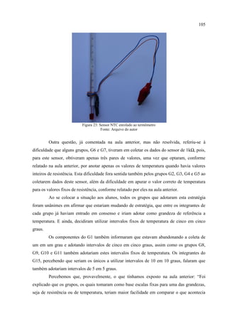 105
Figura 23: Sensor NTC enrolado ao termômetro
Fonte: Arquivo do autor
Outra questão, já comentada na aula anterior, mas não resolvida, referiu-se à
dificuldade que alguns grupos, G6 e G7, tiveram em coletar os dados do sensor de 1kΩ, pois,
para este sensor, obtiveram apenas três pares de valores, uma vez que optaram, conforme
relatado na aula anterior, por anotar apenas os valores de temperatura quando havia valores
inteiros de resistência. Esta dificuldade fora sentida também pelos grupos G2, G3, G4 e G5 ao
coletarem dados deste sensor, além da dificuldade em apurar o valor correto de temperatura
para os valores fixos de resistência, conforme relatado por eles na aula anterior.
Ao se colocar a situação aos alunos, todos os grupos que adotaram esta estratégia
foram unânimes em afirmar que estariam mudando de estratégia, que entre os integrantes de
cada grupo já haviam entrado em consenso e iriam adotar como grandeza de referência a
temperatura. E ainda, decidiram utilizar intervalos fixos de temperatura de cinco em cinco
graus.
Os componentes do G1 também informaram que estavam abandonando a coleta de
um em um grau e adotando intervalos de cinco em cinco graus, assim como os grupos G8,
G9, G10 e G11 também adotariam estes intervalos fixos de temperatura. Os integrantes do
G15, percebendo que seriam os únicos a utilizar intervalos de 10 em 10 graus, falaram que
também adotariam intervalos de 5 em 5 graus.
Percebemos que, provavelmente, o que tínhamos exposto na aula anterior: “Foi
explicado que os grupos, os quais tomaram como base escalas fixas para uma das grandezas,
seja de resistência ou de temperatura, teriam maior facilidade em comparar o que acontecia
 