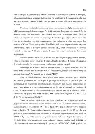 106
com a variação da grandeza não fixada”, referente às constatações, durante as medições,
influenciam muito nesta troca de estratégia. Esta foi uma tentativa de reorganizar a aula, mas
percebemos que esta reorganização fez com que todos os grupos utilizassem o mesmo método
de coleta.
Conforme o solicitado inicialmente, ainda restavam duas medições com os sensores
NTC e mais uma medição com o sensor Pt100. Grande parte dos grupos refez as medições do
primeiro sensor em decorrência dos critérios utilizados. Novamente foram feitas as
colocações referentes às normas de segurança do trabalho, pois alguns alunos ainda não
estavam acostumados com tais procedimentos. Eles realizaram a coleta dos outros dois
sensores NTC que faltava, sem grandes dificuldades, utilizando os procedimentos expostos
anteriormente. Após as medições com os sensores NTC, foram emprestados os circuitos
contendo os sensores Pt100 para a coleta de seus valores de resistência em função das
temperaturas.
Na aula anterior, havia sido explicado que, em função do preço destes sensores,
optou-se pela escola adquiri-los, a fim de serem utilizados por alunos de turmas subsequentes
de primeiro módulo. Por isso, os sensores recebem uma proteção especial.
Na entrega dos sensores, a turma foi questionada: “Há alguma diferença, além do
nome, destes sensores para os sensores NTC?; Se há diferença, qual é?; É só uma diferença ou
tem mais diferenças?; Por que será que se chama Pt100?”
Após os questionamentos, ao se passar pelos grupos, notou-se que a primeira
preocupação que tiveram foi a de acoplar as garras jacaré do circuito às pontas de prova do
multímetro, a fim de encontrar a melhor escala no multímetro para medição da resistência do
sensor. Logo vieram as primeiras observações em voz alta para todos os colegas escutarem: O
C1 do G5 observou que: “o valor da resistência deste sensor é bem baixo, chegando a 107Ω.
Varia de vez em quando para 108Ω. Tá certo?” O C3 do G1 “Nós chegamos a 107,6Ω.” O C1
do G2 “É, nós chegamos a 106,9Ω.”
Todos os grupos concordaram com estas exposições. Ao se questionar quais os
grupos que haviam visualizado valores parecidos com os do G5, valores sem casa decimal,
apenas dois grupos concordaram, o G11 e o G15; os outros grupos acharam valores parecidos
com os do G1 e G2. Questionados novamente, somente os grupos 5, 11 e 15, em relação a
qual escala do multímetro estavam utilizando, os três grupos responderam que era a escala de
2000Ω. Indagou-se, então, se achavam que esta seria a melhor escala para tal medição, e o
C1, do G5 falou: “acho que não, pois agora mudamos e estamos usando a escala de 200Ω, e o
valor da resistência mostrado no display fica parado em 107,5Ω.” O C1, do G2 proferiu: “se
 