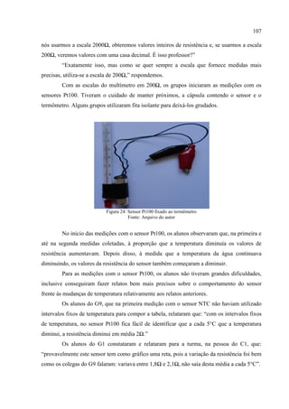 107
nós usarmos a escala 2000Ω, obteremos valores inteiros de resistência e, se usarmos a escala
200Ω, veremos valores com uma casa decimal. É isso professor?”
“Exatamente isso, mas como se quer sempre a escala que fornece medidas mais
precisas, utiliza-se a escala de 200Ω,” respondemos.
Com as escalas do multímetro em 200Ω, os grupos iniciaram as medições com os
sensores Pt100. Tiveram o cuidado de manter próximos, a cápsula contendo o sensor e o
termômetro. Alguns grupos utilizaram fita isolante para deixá-los grudados.
Figura 24: Sensor Pt100 fixado ao termômetro
Fonte: Arquivo do autor
No início das medições com o sensor Pt100, os alunos observaram que, na primeira e
até na segunda medidas coletadas, à proporção que a temperatura diminuía os valores de
resistência aumentavam. Depois disso, à medida que a temperatura da água continuava
diminuindo, os valores da resistência do sensor também começaram a diminuir.
Para as medições com o sensor Pt100, os alunos não tiveram grandes dificuldades,
inclusive conseguiram fazer relatos bem mais precisos sobre o comportamento do sensor
frente às mudanças de temperatura relativamente aos relatos anteriores.
Os alunos do G9, que na primeira medição com o sensor NTC não haviam utilizado
intervalos fixos de temperatura para compor a tabela, relataram que: “com os intervalos fixos
de temperatura, no sensor Pt100 fica fácil de identificar que a cada 5°C que a temperatura
diminui, a resistência diminui em média 2Ω.”
Os alunos do G1 constataram e relataram para a turma, na pessoa do C1, que:
“provavelmente este sensor tem como gráfico uma reta, pois a variação da resistência foi bem
como os colegas do G9 falaram: variava entre 1,8Ω e 2,1Ω, não saía desta média a cada 5°C”.
 