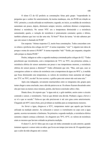 108
O aluno C2 do G2 proferiu as constatações feitas pelo grupo: “respondendo às
perguntas que o senhor fez anteriormente, há muitas mudanças, sim, do Pt100 em relação ao
NTC: primeiro, a escala utilizada no multímetro; segundo, no início, as medidas de resistência
aumentam um pouco, depois, diminuem sempre; terceiro, conforme diminui a temperatura,
diminui a resistência. No sensor NTC era a temperatura diminuindo e a resistência
aumentando; quarto, a variação de resistência é praticamente constante; quinto e último,
também achamos que isso vai dar uma reta. Tá bom?” Risos da turma. “só não sabemos por
que este sensor é chamado de Pt100”
Em resposta: “ótimas respostas C2, muito boas constatações. Todos concordam com
os relatos e profecias dos colegas do G2?” A turma respondeu: “sim” “e alguém tem ideia de
porque o nome do sensor é Pt100?” A turma respondeu “não” “Então, por enquanto, ninguém
sabe porque se chama Pt100.”
Porém, indagou-se sobre a segunda mudança constatada pelos colegas do G2. “Todos
perceberam que inicialmente, com a temperatura de 75°C ou 70°C, nas primeiras coletas, a
resistência elétrica do sensor aumentou um pouco e nas temperaturas menores, a resistência
elétrica do sensor passou a diminuir?” Todos afirmaram que sim. “Mas, será que, caso se
conseguisse coletar os valores de resistência com a temperatura da água em 90°C e, à medida
que fosse diminuindo esta temperatura, os valores de resistência iriam aumentar até chegar
aos 75°C ou 70°C, ou não? Se isso ocorrer, o gráfico para este sensor não será uma reta.”
Após esta indagação, novamente murmurinhos entre os integrantes dos grupos para
tentar chegar a uma conclusão, mas a dúvida pairava no ar. Os alunos ficaram discutindo entre
eles por mais ou menos cinco minutos, porém, não houve conclusão sobre o fato.
Diante disso, foi exposto que: “a água está aí, o gelo também, assim como o circuito
contendo o sensor, o termômetro. Tem-se que dirimir esta dúvida. Ponham a água a ferver e
se vê o que se sucede.” Falou-se que não precisavam ir até zero grau como anteriormente.
Chegando até 60°C estava bom, pois já tinham as medidas para as temperaturas menores.
Ao ferver a água, chegou-se a 92°C, temperatura maior que aquela que haviam
utilizado na medição anterior. Ao colocarem o sensor e o termômetro no copo com a água
quente, ocorreu novamente o fenômeno. Na primeira e segunda medição, a resistência elétrica
aumenta e depois começa a diminuir. Ao chegarem aos 70°C, 65°C, os valores de resistência
eram os mesmos que haviam coletado na primeira medição.
O aluno C1, do G1 falou que era o que ele tinha constatado na aula anterior, quando
tentaram aquecer o sensor entre as mãos; que levou um tempo (em torno de 10 segundos) para
que o calor da mão chegasse até o sensor.
 