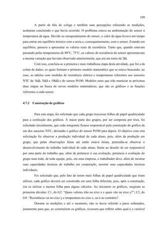 109
A partir da fala do colega e também suas percepções refazendo as medições,
acabaram concluindo o que havia ocorrido. O problema estava na ambientação do sensor à
temperatura da água. Devido ao encapsulamento do sensor, o calor da água levava um tempo
para entrar em equilíbrio térmico com a areia e, consequentemente, com o sensor. Estando em
equilíbrio, passava a apresentar os valores reais de resistência. Tanto que, quando estavam
passando pelas temperaturas de 80°C, 75°C, os valores de resistência do sensor apresentavam
a mesma variação que haviam observado anteriormente, que era em torno de 2Ω.
Com isso, concluiu-se a primeira e mais trabalhosa etapa desta atividade, que foi a da
coleta de dados, os quais formam o primeiro modelo matemático que se estava buscando, no
caso, as tabelas com medidas de resistência elétrica e temperaturas referentes aos sensores
NTC de 1kΩ, 5kΩ e 10kΩ e do sensor Pt100. Modelos estes que irão municiar as próximas
duas etapas na busca de novos modelos matemáticos, que são os gráficos e as funções
referentes a cada sensor.
4.7.2 Construção de gráficos
Para esta etapa, foi solicitado que cada grupo trouxesse folhas de papel quadriculado
para a confecção dos gráficos. À maior parte dos grupos, por ser composta por trios, foi
solicitado inicialmente, que cada integrante ficasse responsável pela construção do gráfico de
um dos sensores NTC, deixando o gráfico do sensor Pt100 para depois. O objetivo com esta
solicitação foi observar a produção individual de cada aluno, pois, além da produção em
grupo, que pelas observações feitas até então estava ótima, pretendia-se observar o
desenvolvimento do trabalho individual de cada aluno, frente ao desafio de ser responsável
por uma parte do trabalho que, além de pertencer à sua avaliação, pertencia à avaliação do
grupo num todo, de toda equipe, pois, em uma empresa, o trabalhador deve, além de mostrar
suas capacidades técnicas de trabalho em cooperação, mostrar suas capacidades técnicas
individuais.
Foi solicitado que, pelo fato de terem mais folhas de papel quadriculado que iriam
utilizar, cada gráfico deveria ser construído em uma folha diferente, pois, após a construção,
iria se utilizar a mesma folha para alguns cálculos. Ao iniciarem os gráficos, surgiram as
primeiras dúvidas: C1, do G2: “Quais valores irão no eixo x e quais vão no eixo y?”; C2, do
G9: “Resistência vai no eixo y e temperatura no eixo x, ou é ao contrário?
Durante as medições e até o momento, não se havia referido a pares ordenados,
justamente para que, ao construírem os gráficos, tivessem que refletir sobre qual é a variável
 