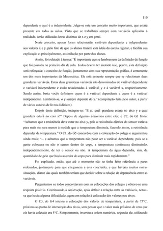 110
dependente e qual é a independente. Julga-se este um conceito muito importante, que estará
presente em todas as aulas. Visto que se trabalhará sempre com variáveis aplicadas à
realidade, serão utilizadas letras distintas de x e y em geral.
Neste conceito, apenas foram relacionadas variáveis dependentes e independentes
aos valores x e y, pelo fato de que os alunos trazem esta ideia da escola regular, e facilita sua
explicação e, principalmente, assimilação por parte dos alunos.
Assim, foi relatado à turma: “É importante que se lembrassem da definição de função
que foi passada no primeiro dia de aula. Todos devem ter anotado isso, porém, esta definição
será reforçada: o conceito de função, juntamente com sua representação gráfica, é certamente
um dos mais importantes da Matemática. Ele está presente sempre que se relacionam duas
grandezas variáveis. Estas duas grandezas variáveis são denominadas de variável dependente
e variável independente e estão relacionadas à variável y e à variável x, respectivamente.
Sendo assim, basta vocês definirem quem é a variável dependente e quem é a variável
independente. Lembrem-se, o y sempre depende do x.” (compilação feita pelo autor, a partir
de vários autores de livros didáticos)
Depois desta definição, indagou-se: “E aí, qual grandeza estará no eixo y e qual
grandeza estará no eixo x?” Depois de algumas conversas entre eles, o C2, do G1 falou:
“Achamos que a resistência deve estar no eixo y, pois a resistência elétrica do sensor variava
para mais ou para menos à medida que a temperatura diminuía, fazendo assim, a resistência
depender da temperatura.” O C1, do G5 concordou com a colocação do colega e argumentou
ainda mais: “... e achamos que a temperatura não pode ser a variável dependente, pois se a
gente colocava ou não o sensor dentro do copo, a temperatura continuava diminuindo,
independentemente, de ter o sensor ou não. A temperatura da água dependia, sim, da
quantidade de gelo que havia ao redor do copo para diminuir mais rapidamente.”
Foi explicado, então, que até o momento não se tinha feito referência a pares
ordenados, justamente para que chegassem a esta conclusão, e que haveria muitas outras
situações, diante das quais também teriam que decidir sobre a relação de dependência entre as
variáveis.
Perguntamos se todos concordavam com as colocações dos colegas e obteve-se uma
resposta positiva. Continuando a construção, após definir a relação entre as variáveis, notou-
se que havia alguma dificuldade, agora em relação à colocação dos valores nos eixos.
O C3, do G4 iniciou a colocação dos valores de temperatura, a partir de 75°C,
próximo ao ponto de intersecção dos eixos, sem pensar que o valor mais próximo de zero que
ele havia coletado era 5°C. Simplesmente, inverteu a ordem numérica, segundo ele, utilizando
 