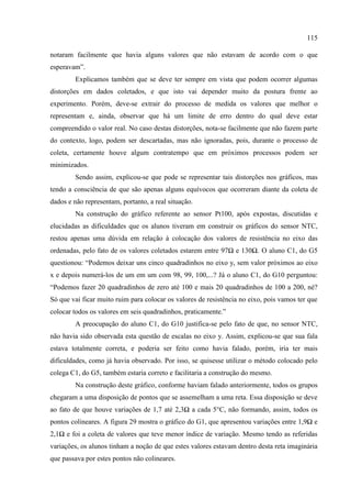 115
notaram facilmente que havia alguns valores que não estavam de acordo com o que
esperavam”.
Explicamos também que se deve ter sempre em vista que podem ocorrer algumas
distorções em dados coletados, e que isto vai depender muito da postura frente ao
experimento. Porém, deve-se extrair do processo de medida os valores que melhor o
representam e, ainda, observar que há um limite de erro dentro do qual deve estar
compreendido o valor real. No caso destas distorções, nota-se facilmente que não fazem parte
do contexto, logo, podem ser descartadas, mas não ignoradas, pois, durante o processo de
coleta, certamente houve algum contratempo que em próximos processos podem ser
minimizados.
Sendo assim, explicou-se que pode se representar tais distorções nos gráficos, mas
tendo a consciência de que são apenas alguns equívocos que ocorreram diante da coleta de
dados e não representam, portanto, a real situação.
Na construção do gráfico referente ao sensor Pt100, após expostas, discutidas e
elucidadas as dificuldades que os alunos tiveram em construir os gráficos do sensor NTC,
restou apenas uma dúvida em relação à colocação dos valores de resistência no eixo das
ordenadas, pelo fato de os valores coletados estarem entre 97Ω e 130Ω. O aluno C1, do G5
questionou: “Podemos deixar uns cinco quadradinhos no eixo y, sem valor próximos ao eixo
x e depois numerá-los de um em um com 98, 99, 100,...? Já o aluno C1, do G10 perguntou:
“Podemos fazer 20 quadradinhos de zero até 100 e mais 20 quadradinhos de 100 a 200, né?
Só que vai ficar muito ruim para colocar os valores de resistência no eixo, pois vamos ter que
colocar todos os valores em seis quadradinhos, praticamente.”
A preocupação do aluno C1, do G10 justifica-se pelo fato de que, no sensor NTC,
não havia sido observada esta questão de escalas no eixo y. Assim, explicou-se que sua fala
estava totalmente correta, e poderia ser feito como havia falado, porém, iria ter mais
dificuldades, como já havia observado. Por isso, se quisesse utilizar o método colocado pelo
colega C1, do G5, também estaria correto e facilitaria a construção do mesmo.
Na construção deste gráfico, conforme haviam falado anteriormente, todos os grupos
chegaram a uma disposição de pontos que se assemelham a uma reta. Essa disposição se deve
ao fato de que houve variações de 1,7 até 2,3Ω a cada 5°C, não formando, assim, todos os
pontos colineares. A figura 29 mostra o gráfico do G1, que apresentou variações entre 1,9Ω e
2,1Ω e foi a coleta de valores que teve menor índice de variação. Mesmo tendo as referidas
variações, os alunos tinham a noção de que estes valores estavam dentro desta reta imaginária
que passava por estes pontos não colineares.
 