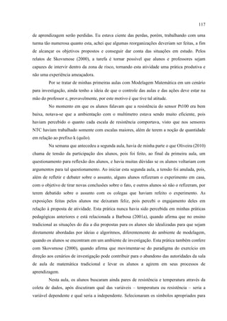117
de aprendizagem serão perdidas. Eu estava ciente das perdas, porém, trabalhando com uma
turma tão numerosa quanto esta, achei que algumas reorganizações deveriam ser feitas, a fim
de alcançar os objetivos propostos e conseguir dar conta das situações em estudo. Pelos
relatos de Skovsmose (2000), a tarefa é tornar possível que alunos e professores sejam
capazes de intervir dentro da zona de risco, tornando esta atividade uma prática produtiva e
não uma experiência ameaçadora.
Por se tratar de minhas primeiras aulas com Modelagem Matemática em um cenário
para investigação, ainda tenho a ideia de que o controle das aulas e das ações deve estar na
mão do professor e, provavelmente, por este motivo é que tive tal atitude.
No momento em que os alunos falavam que a resistência do sensor Pt100 era bem
baixa, notava-se que a ambientação com o multímetro estava sendo muito eficiente, pois
haviam percebido o quanto cada escala de resistência comportava, visto que nos sensores
NTC haviam trabalhado somente com escalas maiores, além de terem a noção de quantidade
em relação ao prefixo k (quilo).
Na semana que antecedeu a segunda aula, havia de minha parte o que Oliveira (2010)
chama de tensão da participação dos alunos, pois foi feito, ao final da primeira aula, um
questionamento para reflexão dos alunos, e havia muitas dúvidas se os alunos voltariam com
argumentos para tal questionamento. Ao iniciar esta segunda aula, a tensão foi anulada, pois,
além de refletir e debater sobre o assunto, alguns alunos refizeram o experimento em casa,
com o objetivo de tirar novas conclusões sobre o fato, e outros alunos só não o refizeram, por
terem debatido sobre o assunto com os colegas que haviam refeito o experimento. As
exposições feitas pelos alunos me deixaram feliz, pois percebi o engajamento deles em
relação à proposta de atividade. Esta prática nunca havia sido percebida em minhas práticas
pedagógicas anteriores e está relacionada a Barbosa (2001a), quando afirma que no ensino
tradicional as situações do dia a dia propostas para os alunos são idealizadas para que sejam
diretamente abordadas por ideias e algoritmos, diferentemente do ambiente de modelagem,
quando os alunos se encontram em um ambiente de investigação. Esta prática também confere
com Skovsmose (2000), quando afirma que movimentar-se do paradigma do exercício em
direção aos cenários de investigação pode contribuir para o abandono das autoridades da sala
de aula de matemática tradicional e levar os alunos a agirem em seus processos de
aprendizagem.
Nesta aula, os alunos buscaram ainda pares de resistência e temperatura através da
coleta de dados, após discutiram qual das variáveis – temperatura ou resistência – seria a
variável dependente e qual seria a independente. Selecionaram os símbolos apropriados para
 