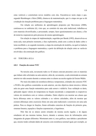 118
estas variáveis e construíram novos modelos com elas. Encontrou-se nesta etapa o que,
segundo Biembengut e Hein (2000), chama-se de matematização, que é a etapa em que se dá
a tradução da situação-problema para a linguagem matemática.
Em relação aos ambientes de aprendizagem propostos por Skovsmose (2000),
continuou-se no ambiente (6), visto que, ao contrário de uma aula tradicional, trabalhou-se
com materiais diversificados, e procurando, sempre, fazer questionamentos aos alunos, a fim
de torná-los responsáveis pelo processo de ensino-aprendizagem.
Em relação às etapas de implementação, sugeridas por Burak (1992), desenvolveu-se
nesta aula, num primeiro momento, a fase exploratória, ainda com a coleta de dados sobre o
tema escolhido e, no segundo momento, a etapa da construção de modelos, na qual se traduziu
o problema para a linguagem matemática, a partir da definição da relação entre as variáveis
envolvidas e da construção dos gráficos.
4.8 TERCEIRA AULA
4.8.1 Funções do sensor NTC
Na terceira aula, novamente todos os 42 alunos estavam presentes com os materiais
que tinham sido solicitados na aula anterior, além de, novamente, a aula ministrada na semana
anterior ter sido assunto durante a semana entre os alunos na escola regular de Ensino Médio.
Por meio dos dados de resistência elétrica e temperatura, coletados dos sensores NTC
e Pt100 e dos gráficos construídos na aula anterior, um dos objetivos desta terceira e última
aula era gerar uma função matemática para cada sensor e validá-la. Essa validação se daria,
aplicando alguns valores de temperatura na função encontrada e comparando os respectivos
valores de resistência com os valores coletados. Outro objetivo era mostrar aos alunos que
havia diferença entre os valores coletados e os valores calculados, além de mostrar que
existem diferenças entre exercícios feitos em uma aula tradicional e exercícios em uma aula
prática. Para se chegar às funções, foram utilizados conceitos de funções de primeiro grau,
sistemas lineares, equações e funções exponenciais, e logaritmos.
Pelo fato de os alunos serem oriundos da mesma escola regular, e de alguns
estudarem até nas mesmas turmas, houve, durante a semana, troca de informações entre
integrantes de grupos diferentes. Mostraram entre si, seus gráficos, suas tabelas e perceberam
que, mesmo tendo coletado dados de sensores com resistência nominal igual, por exemplo, ao
 