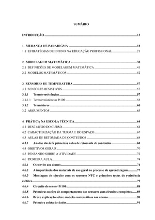 11
SUMÁRIO
INTRODUÇÃO ......................................................................................................................13
1 MUDANÇA DE PARADIGMA .......................................................................................18
1.1 ESTRATÉGIAS DE ENSINO NA EDUCAÇÃO PROFISSIONAL...............................21
2 MODELAGEM MATEMÁTICA ....................................................................................38
2.1 DEFINIÇÕES DE MODELAGEM MATEMÁTICA ......................................................41
2.2 MODELOS MATEMÁTICOS .........................................................................................52
3 SENSORES DE TEMPERATURA..................................................................................57
3.1 SENSORES RESISTIVOS ...............................................................................................57
3.1.1 Termorresistências ...................................................................................................57
3.1.1.1 Termorresistências Pt100 ...........................................................................................58
3.1.2 Termistores ...............................................................................................................60
3.2 ARGUMENTOS ...............................................................................................................63
4 PRÁTICA NA ESCOLA TÉCNICA................................................................................64
4.1 DESCRIÇÃO DO CURSO ...............................................................................................64
4.2 CARACTERIZAÇÃO DA TURMA E DO ESPAÇO......................................................67
4.3 AULAS DE RETOMADA DE CONTEÚDOS ................................................................68
4.3.1 Análise das três primeiras aulas de retomada de conteúdos................................68
4.4 OBJETIVOS GERAIS ......................................................................................................70
4.5 PENSANDO SOBRE A ATIVIDADE.............................................................................72
4.6 PRIMEIRA AULA............................................................................................................74
4.6.1 O convite aos alunos.................................................................................................74
4.6.2 A importância dos materiais de uso geral no processo de aprendizagem...........77
4.6.3 Montagem do circuito com os sensores NTC e primeiros testes de resistência
elétrica......................................................................................................................................79
4.6.4 Circuito do sensor Pt100..........................................................................................88
4.6.5 Primeiras noções de comportamento dos sensores com circuitos completos......89
4.6.6 Breve explicação sobre modelos matemáticos aos alunos.....................................90
4.6.7 Primeira coleta de dados..........................................................................................91
 