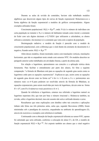 122
Durante as aulas de revisão de conteúdos, haviam sido trabalhado modelos
algébricos que descrevem alguns tipos de curvas de função exponencial. Relacionava-se a
forma algébrica da função exponencial a modelos de gráficos correspondentes. Alguns
exemplos utilizados foram:
Crescimento populacional: , onde: N (t) é o número de indivíduos em
certa população no instante t; N0 é o número de habitantes tomado como inicial; a constante
de Euler com seis dígitos decimais e=2,718281 (por utilizarem a calculadora, os alunos
utilizam a constante e da mesma); k é a constante que varia com a espécie da população.
Desintegração radiativa: o modelo de função é parecido com o modelo de
crescimento populacional, com a diferença que o sinal diante da constante de decaimento k é
negativo, ficando assim:
Além desses modelos, foram mostrados outros com translações verticais, translações
horizontais, que não se enquadram neste estudo com sensores NTC. Os modelos descritos no
parágrafo anterior serão trabalhados em atividades futuras, a partir da sétima aula.
Em relação a logaritmos, apresentamos seu conceito e a aplicação teórica desta
ferramenta. Para facilitar o entendimento por parte dos alunos, foi feita a seguinte
comparação: “a fórmula de Bhaskara está para as equações de segundo grau assim como os
logaritmos estão para as equações exponenciais”. Explicou-se que, assim como as equações
de segundo grau devem estar na forma com a, b e c pertencentes aos
números reais e para poderem ser resolvidas através da fórmula de Bháskara, as
equações exponenciais, para serem resolvidas por meio de logaritmos, devem estar na forma
Quando há referência a logaritmos, estamos nos referindo a logaritmo natural ou
logaritmo neperiano (ln), que tem por base o número irracional e. Relatou-se também, na
revisão, sobre o logaritmo decimal, mas este assunto não seria o utilizado durante o curso.
Ressaltamos que estas explicações com detalhes sobre tais conceitos e aplicações
tinham sido feitas nas três primeiras aulas, aulas que, segundo Skovsmose (2000), foram
ministradas sob o paradigma do exercício, enquadradas no ambiente de aprendizagem (5),
através de exercícios e exemplos com referência à realidade.
Continuando com a obtenção da função exponencial referente ao sensor NTC, apenas
foi salientado que seria utilizado, conforme a colocação do aluno C1, do G8, o modelo de
função exponencial . Foi exposto também aos alunos que o sinal negativo
 