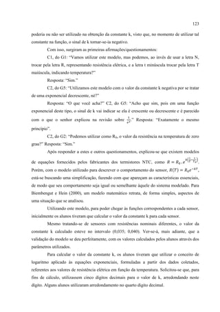 123
poderia ou não ser utilizado na obtenção da constante k, visto que, no momento de utilizar tal
constante na função, o sinal de k tornar-se-ia negativo.
Com isso, surgiram as primeiras afirmações/questionamentos:
C1, do G1: “Vamos utilizar este modelo, mas podemos, ao invés de usar a letra N,
trocar pela letra R, representando resistência elétrica, e a letra t minúscula trocar pela letra T
maiúscula, indicando temperatura?”
Resposta: “Sim.”
C2, do G5: “Utilizamos este modelo com o valor da constante k negativa por se tratar
de uma exponencial decrescente, né?”
Resposta: “O que você acha?” C2, do G5: “Acho que sim, pois em uma função
exponencial deste tipo, o sinal de k vai indicar se ela é crescente ou decrescente e é parecido
com o que o senhor explicou na revisão sobre .” Resposta: “Exatamente o mesmo
princípio”.
C2, do G2: “Podemos utilizar como R0, o valor da resistência na temperatura de zero
grau?” Resposta: “Sim.”
Após responder a estes e outros questionamentos, explicou-se que existem modelos
de equações fornecidos pelos fabricantes dos termistores NTC, como .
Porém, com o modelo utilizado para descrever o comportamento do sensor, ,
está-se buscando uma simplificação, fazendo com que apareçam as características essenciais,
de modo que seu comportamento seja igual ou semelhante àquele do sistema modelado. Para
Biembengut e Hein (2000), um modelo matemático retrata, de forma simples, aspectos de
uma situação que se analisou.
Utilizando este modelo, para poder chegar às funções correspondentes a cada sensor,
inicialmente os alunos tiveram que calcular o valor da constante k para cada sensor.
Mesmo tratando-se de sensores com resistências nominais diferentes, o valor da
constante k calculado esteve no intervalo (0,035; 0,040). Ver-se-á, mais adiante, que a
validação do modelo se deu perfeitamente, com os valores calculados pelos alunos através dos
parâmetros utilizados.
Para calcular o valor da constante k, os alunos tiveram que utilizar o conceito de
logaritmo aplicado às equações exponenciais, formuladas a partir dos dados coletados,
referentes aos valores de resistência elétrica em função da temperatura. Solicitou-se que, para
fins de cálculo, utilizassem cinco dígitos decimais para o valor de k, arredondando neste
dígito. Alguns alunos utilizaram arredondamento no quarto digito decimal.
 