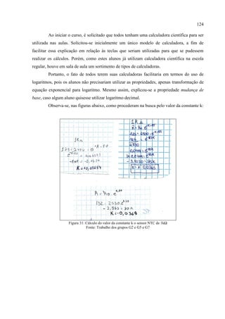 124
Ao iniciar o curso, é solicitado que todos tenham uma calculadora científica para ser
utilizada nas aulas. Solicitou-se inicialmente um único modelo de calculadora, a fim de
facilitar essa explicação em relação às teclas que seriam utilizadas para que se pudessem
realizar os cálculos. Porém, como estes alunos já utilizam calculadora científica na escola
regular, houve em sala de aula um sortimento de tipos de calculadoras.
Portanto, o fato de todos terem suas calculadoras facilitaria em termos do uso de
logaritmos, pois os alunos não precisariam utilizar as propriedades, apenas transformação de
equação exponencial para logaritmo. Mesmo assim, explicou-se a propriedade mudança de
base, caso algum aluno quisesse utilizar logaritmo decimal.
Observa-se, nas figuras abaixo, como procederam na busca pelo valor da constante k:
Figura 31: Cálculo do valor da constante k o sensor NTC de 1kΩ
Fonte: Trabalho dos grupos G2 e G5 e G7
 