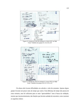 125
Figura 32: Cálculos do valor da constante k o sensor NTC de 5kΩ
Fonte: Trabalhos dos grupos G1, G2, G6 e G9
Figura 33: Cálculos do valor da constante k o sensor NTC de 10kΩ
Fonte: Trabalhos dos grupos G8, G11, G14 e G5
Os alunos não tiveram dificuldades em calcular o valor da constante. Apenas alguns
grupos levaram um pouco mais de tempo que outros. Esta diferença de tempo não passou de
cinco minutos, mas foi suficiente para os mais “apressadinhos” irem à busca da validação,
mesmo que inconscientemente, das funções que haviam acabado de encontrar, como mostram
os seguintes relatos:
 