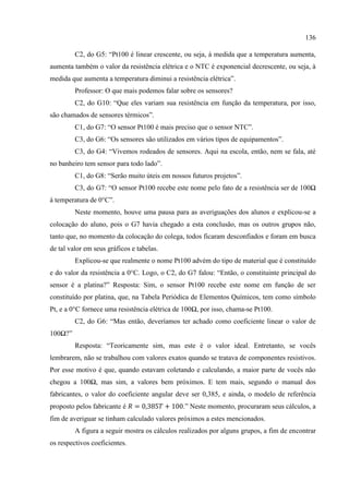 136
C2, do G5: “Pt100 é linear crescente, ou seja, à medida que a temperatura aumenta,
aumenta também o valor da resistência elétrica e o NTC é exponencial decrescente, ou seja, à
medida que aumenta a temperatura diminui a resistência elétrica”.
Professor: O que mais podemos falar sobre os sensores?
C2, do G10: “Que eles variam sua resistência em função da temperatura, por isso,
são chamados de sensores térmicos”.
C1, do G7: “O sensor Pt100 é mais preciso que o sensor NTC”.
C3, do G6: “Os sensores são utilizados em vários tipos de equipamentos”.
C3, do G4: “Vivemos rodeados de sensores. Aqui na escola, então, nem se fala, até
no banheiro tem sensor para todo lado”.
C1, do G8: “Serão muito úteis em nossos futuros projetos”.
C3, do G7: “O sensor Pt100 recebe este nome pelo fato de a resistência ser de 100Ω
à temperatura de 0°C”.
Neste momento, houve uma pausa para as averiguações dos alunos e explicou-se a
colocação do aluno, pois o G7 havia chegado a esta conclusão, mas os outros grupos não,
tanto que, no momento da colocação do colega, todos ficaram desconfiados e foram em busca
de tal valor em seus gráficos e tabelas.
Explicou-se que realmente o nome Pt100 advém do tipo de material que é constituído
e do valor da resistência a 0°C. Logo, o C2, do G7 falou: “Então, o constituinte principal do
sensor é a platina?” Resposta: Sim, o sensor Pt100 recebe este nome em função de ser
constituído por platina, que, na Tabela Periódica de Elementos Químicos, tem como símbolo
Pt, e a 0°C fornece uma resistência elétrica de 100Ω, por isso, chama-se Pt100.
C2, do G6: “Mas então, deveríamos ter achado como coeficiente linear o valor de
100Ω?”
Resposta: “Teoricamente sim, mas este é o valor ideal. Entretanto, se vocês
lembrarem, não se trabalhou com valores exatos quando se tratava de componentes resistivos.
Por esse motivo é que, quando estavam coletando e calculando, a maior parte de vocês não
chegou a 100Ω, mas sim, a valores bem próximos. E tem mais, segundo o manual dos
fabricantes, o valor do coeficiente angular deve ser 0,385, e ainda, o modelo de referência
proposto pelos fabricante é .” Neste momento, procuraram seus cálculos, a
fim de averiguar se tinham calculado valores próximos a estes mencionados.
A figura a seguir mostra os cálculos realizados por alguns grupos, a fim de encontrar
os respectivos coeficientes.
 