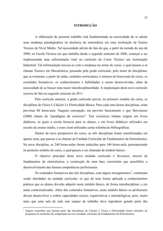13
INTRODUÇÃO
A elaboração do presente trabalho está fundamentada na necessidade de se adotar
uma mudança paradigmática na docência da matemática em uma instituição de Ensino
Técnico de Nível Médio. Tal necessidade advém do fato de que, a partir da metade do ano de
2009, na Escola Técnica em que trabalho desde o segundo semestre de 2006, começar a ser
implementada uma reformulação total no currículo do Curso Técnico em Automação
Industrial. Tal reformulação iniciou-se com a mudança no nome do curso, o qual passou a se
chamar Técnico em Mecatrônica, passando pela grade curricular, pelo nome de disciplinas,
que se tornaram, a partir de então, unidades curriculares, o número de horas/aula do curso, os
conteúdos formativos, os conhecimentos e habilidades a serem desenvolvidas, além da
necessidade de se buscar uma maior interdisciplinaridade. A implantação deste novo currículo
ocorreu de fato no segundo semestre de 2011.
Pelo currículo anterior, a grade curricular previa, no primeiro módulo do curso, as
disciplinas de Física I, Cálculo I e Eletricidade Básica. Para cada uma destas disciplinas, eram
previstas 80 horas-aula. Naquela concepção, era previsto basicamente o que Skovsmose
(2000) chama de “paradigma do exercício”. Tais exercícios tinham origem em livros
didáticos, os quais a escola fornecia para os alunos, e em livros didáticos utilizados em
escolas de ensino médio, e esses eram utilizados como referências bibliográficas.
Dentro da nova perspectiva do curso, as três disciplinas foram transformadas em
apenas uma, que passou a se chamar de Unidade Curricular de Fundamentos da Eletrotécnica.
Na nova disciplina, as 240 horas-aulas foram reduzidas para 140 horas-aula, permanecendo
no primeiro módulo do curso, o qual passou a ser chamado de módulo básico.
O objetivo principal desta nova unidade curricular é favorecer, através de
fundamentos da eletrotécnica, a construção de uma base consistente que possibilite o
desenvolvimento das futuras competências profissionais.
Os conteúdos formativos das três disciplinas, com alguns enxugamentos1
, continuam
sendo abordados na unidade curricular, só que de uma forma aplicada a conhecimentos
práticos que os alunos deverão adquirir neste módulo básico, de forma interdisciplinar, e em
aulas contextualizadas. Além dos conteúdos formativos, neste módulo básico os professores
devem desenvolver e cobrar capacidades sociais, organizativas e metodológicas, pois, muito
mais que uma sala de aula este espaço de trabalho deve reproduzir grande parte das
1
Alguns conteúdos que faziam parte das disciplinas de Cálculo I, Física e Eletricidade foram retirados do
programa no momento da composição da nova unidade curricular de Fundamentos de Eletrotécnica.
 