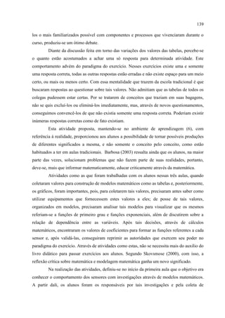 139
los o mais familiarizados possível com componentes e processos que vivenciaram durante o
curso, produziu-se um ótimo debate.
Diante da discussão feita em torno das variações dos valores das tabelas, percebe-se
o quanto estão acostumados a achar uma só resposta para determinada atividade. Este
comportamento advém do paradigma do exercício. Nesses exercícios existe uma e somente
uma resposta correta, todas as outras respostas estão erradas e não existe espaço para um meio
certo, ou mais ou menos certo. Com essa mentalidade que trazem da escola tradicional é que
buscaram respostas ao questionar sobre tais valores. Não admitiam que as tabelas de todos os
colegas pudessem estar certas. Por se tratarem de conceitos que traziam em suas bagagens,
não se quis excluí-los ou eliminá-los imediatamente, mas, através de novos questionamentos,
conseguimos convencê-los de que não existia somente uma resposta correta. Poderiam existir
inúmeras respostas corretas como de fato existiam.
Esta atividade proposta, mantendo-se no ambiente de aprendizagem (6), com
referência à realidade, proporcionou aos alunos a possibilidade de tornar possíveis produções
de diferentes significados a mesma, e não somente o conceito pelo conceito, como estão
habituados a ter em aulas tradicionais. Barbosa (2003) ressalta ainda que os alunos, na maior
parte das vezes, solucionam problemas que não fazem parte de suas realidades, portanto,
deve-se, mais que informar matematicamente, educar criticamente através da matemática.
Atividades como as que foram trabalhadas com os alunos nessas três aulas, quando
coletaram valores para construção de modelos matemáticos como as tabelas e, posteriormente,
os gráficos, foram importantes, pois, para coletarem tais valores, precisaram antes saber como
utilizar equipamentos que fornecessem estes valores a eles; de posse de tais valores,
organizados em modelos, precisaram analisar tais modelos para visualizar que os mesmos
referiam-se a funções de primeiro grau e funções exponenciais, além de discutirem sobre a
relação de dependência entre as variáveis. Após tais decisões, através de cálculos
matemáticos, encontraram os valores de coeficientes para formar as funções referentes a cada
sensor e, após validá-las, conseguiram reprimir as autoridades que exercem seu poder no
paradigma do exercício. Através de atividades como estas, não se necessita mais do auxílio do
livro didático para passar exercícios aos alunos. Segundo Skovsmose (2000), com isso, a
reflexão crítica sobre matemática e modelagem matemática ganha um novo significado.
Na realização das atividades, definiu-se no início da primeira aula que o objetivo era
conhecer o comportamento dos sensores com investigações através de modelos matemáticos.
A partir dali, os alunos foram os responsáveis por tais investigações e pela coleta de
 