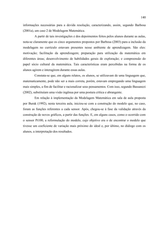 140
informações necessárias para a devida resolução, caracterizando, assim, segundo Barbosa
(2001a), um caso 2 de Modelagem Matemática.
A partir de tais investigações e dos depoimentos feitos pelos alunos durante as aulas,
nota-se claramente que os cinco argumentos propostos por Barbosa (2003) para a inclusão da
modelagem no currículo estavam presentes nesse ambiente de aprendizagem. São eles:
motivação; facilitação da aprendizagem; preparação para utilização da matemática em
diferentes áreas; desenvolvimento de habilidades gerais de exploração; e compreensão do
papel sócio cultural da matemática. Tais características eram percebidas na forma de os
alunos agirem e interagirem durante essas aulas.
Constata-se que, em alguns relatos, os alunos, se utilizavam de uma linguagem que,
matematicamente, pode não ser a mais correta, porém, estavam empregando uma linguagem
mais simples, a fim de facilitar e racionalizar seus pensamentos. Com isso, segundo Bassanezi
(2002), substituíam uma visão ingênua por uma postura crítica e abrangente.
Em relação à implementação da Modelagem Matemática em sala de aula proposta
por Burak (1992), nesta terceira aula, iniciou-se com a construção do modelo que, no caso,
foram as funções referentes a cada sensor. Após, chegou-se à fase da validação através da
construção de novos gráficos, a partir das funções. E, em alguns casos, como o ocorrido com
o sensor Pt100, a reformulação do modelo, cujo objetivo era o de encontrar o modelo que
tivesse um coeficiente de variação mais próximo do ideal e, por último, no diálogo com os
alunos, a interpretação dos resultados.
 
