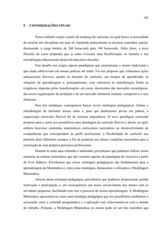 141
5 CONSIDERAÇÕES FINAIS
Nosso trabalho surgiu a partir da mudança de currículo, no qual houve a necessidade
de mesclar três disciplinas em uma só, mantendo praticamente os mesmos conteúdos, porém,
diminuindo a carga horária de 240 horas/aula para 140 horas/aula. Além disso, a nova
filosofia do curso propunha que as aulas tivessem uma flexibilização no formato e nas
metodologias educacionais desenvolvidas pelos docentes.
Este desafio nos exigiu superar paradigmas que caracterizam o ensino tradicional e
que ainda sobreviviam em nossas práticas até então. Foi nos proposto que criássemos ações
educacionais flexíveis, quanto ao desenho do currículo, aos tempos de aprendizado, às
situações de aprendizagem e, principalmente, com referencia às metodologias frente às
exigências impostas pelas transformações em curso, decorrentes das inovações tecnológicas,
das novas organizações de produção e de um mercado altamente mutante, competitivo e sem
fronteiras
Para tais mudanças, conseguimos buscar novas estratégias pedagógicas, formas e
metodologias de ministrar nossas aulas e, para que pudéssemos pô-las em prática, a
organização curricular flexível foi de extrema importância. O novo paradigma curricular
proposto para o curso nos possibilitou uma abordagem de currículo flexível e aberto, no qual,
embora houvesse conteúdos matemáticos curriculares necessários ao desenvolvimento de
competências que correspondem ao perfil profissional, a flexibilidade do currículo nos
permitiu fazer diferentes arranjos a fim de propiciar aos alunos condições necessárias para a
construção de seus próprios percursos profissionais.
Durante as aulas aqui relatadas e analisadas, percebemos que podemos utilizar outras
maneiras de ensinar matemática que não somente aquelas do paradigma do exercício a partir
do livro didático. Percebemos que novas estratégias pedagógicas são fundamentais para a
aprendizagem da Matemática e, entre estas estratégias, destacamos e utilizamos a Modelagem
Matemática.
Através desta estratégia pedagógica, percebemos que pudemos proporcionar grande
motivação e participação e, em consequência, um maior envolvimento dos alunos com as
atividades propostas, facilitando com isso o processo de ensino-aprendizagem. A Modelagem
Matemática apresentou-se como uma estratégia pedagógica que nos possibilitou estabelecer a
associação entre o conteúdo programático e a aplicação real, relacionando-os com o mundo
do trabalho. Portanto, a Modelagem Matemática no ensino pode ser um dos caminhos que
 