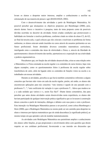 142
levam os alunos a despertar maior interesse, ampliar o conhecimento e auxiliar na
estruturação de sua maneira de pensar e agir (BASSANEZI, 2002).
Com o desenvolvimento das atividades a partir da Modelagem Matemática, foi
possível perceber que alcançamos os objetivos propostos por Biembengut (2000), pois,
através destas: houve o incentivo à pesquisa, tanto do tema proposto como de possíveis
dúvidas ocorridas no decorrer da atividade; foram criadas condições que promovessem a
habilidade em formular e resolver problemas, conforme citado no relato do aluno C2, do G2,
ao final da terceira aula, o qual colocou que eles criavam e resolviam os problemas de forma
autônoma; os alunos estavam sendo inseridos no curso através de assuntos pertinentes ao seu
futuro profissional; foram abordados diversos conteúdos matemáticos curriculares,
interligando estes a conteúdos das áreas de eletricidade e física; e, através da liberdade de
questionamento e desenvolvimento das tarefas, oportunizou-se a exposição de sua criatividade
e poderes argumentativos.
Percebemos que, em função das atividades desenvolvidas, criou-se uma relação entre
a Matemática e a Física ensinada na escola regular e os conteúdos do curso técnico, haja vista
alguns exemplos, como os questionamentos feitos à professora da escola regular sobre
transferência de calor, além da ligação entre os conteúdos de funções vistos na escola e os
trabalhados em nossas atividades.
Durante as atividades, percebia-se que havia também comentários referentes a alguns
conceitos que haviam sido vistos em aula da escola regular, porém, até então, os alunos não
encontravam aplicações para tais conceitos: “este sistema é aquele do ano passado com a
professora T...”; “este coeficiente de variação é o que a professora T... falava que mudava no
y a cada unidade que variava o x, assim fica fácil”. Diante destes comentários, deu para
perceber que antes destas atividades serem desenvolvidas nesta experiência, os alunos não
haviam participado de qualquer intervenção prática significativa que os levassem à construção
desses conceitos a partir de interações, diálogos e debates com seus pares e com o professor.
Esta interação via Modelagem Matemática passou a ser possível, como coloca Biembengut e
Hein (2000), que a Modelagem Matemática no ensino pode ser um caminho para despertar no
aluno o interesse por tópicos matemáticos que ele ainda desconhece [o significado prático], ao
mesmo tempo em que aprende a arte de modelar matematicamente.
As atividades com Modelagem Matemática nos permitiram ampliar o conhecimento
dos alunos sobre funções, já que propiciaram o envolvimento deles com questões que dizem
respeito ao seu cotidiano profissional, favorecendo a sua imersão em discussões que
 