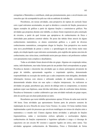 143
extrapolam a Matemática e contribuem, ainda que prematuramente, para o envolvimento com
conceitos que vão acompanhá-los pela sua vida no ambiente de trabalho.
Percebemos, em nossas atividades, uma perspectiva de ruptura do currículo linear
com o qual estávamos acostumados, no qual se abordava o conceito de função, passavam-se
alguns exemplos de gráficos a partir de algumas funções e construíam-se gráficos. Nas
atividades que propomos durante este trabalho, os alunos foram responsáveis pela construção
de circuitos, a partir da qual tiveram que apropriar-se de conhecimentos de física e
eletricidade para poderem construir tabelas. De posse das tabelas feitas através de alguns
conhecimentos matemáticos, os alunos construíram gráficos e, a partir de diversos
conhecimentos matemáticos, conseguiram chegar às funções. Esta perspectiva nos mostra
uma nova possibilidade de pensar o ensino e a aprendizagem de uma forma muito mais
ampla, em relação àquela a que estávamos acostumados, pois engloba não apenas uma área do
conhecimento, mas várias áreas, contribuindo assim para que alunos e até professores venham
a ter pensamentos mais complexo e desafiadores.
Todas as atividades foram desenvolvidas em grupo. Algumas em cooperação mútua;
outras, individualmente, mas todas faziam parte de um produto final correspondente ao grupo.
Percebeu-se durante o desenrolar das atividades que os alunos participaram ativamente do
grupo de trabalho, apresentando sugestões e respeitando opiniões, demonstrando
responsabilidade na execução das tarefas que a cada componente eram delegadas, abordando
informações técnicas com clareza e utilizando unidades de medida corretamente, e
demonstrando atitudes éticas em suas ações e relações interpessoais. Ao realizarem as
atividades em grupo, percebemos que, através do diálogo entre os componentes, os mesmos
puderam expor suas hipóteses, sanar dúvidas individuais, além de confrontar ideias distintas.
Percebeu-se fortemente o caráter colaborativo que uma atividade realizada em grupo requer,
além do auxílio que um aluno pode prestar ao outro.
Ressaltamos que neste trabalho apresentamos apenas 24 horas de aulas num total de
140 horas. Estas atividades que apresentamos fizeram parte do primeiro semestre de
implantação da nova filosofia do nosso Curso Técnico. As outras 116 horas também foram
implementadas a partir de processos que envolvem modelagem em termos de relações entre a
matemática e o mundo real. Citamos algumas destas atividades: a aplicação de funções
trigonométricas, ondas e movimentos cíclicos aplicados a osciloscópios digitais;
conhecimentos de funções exponenciais e logaritmos aplicados à carga e à descarga de
capacitores em um circuito RC (resistor e capacitor ligados em série), entre outras. Tais
atividades agregaram conhecimentos da Matemática, Física e Eletricidade de forma
 