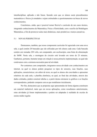 144
interdisciplinar, aplicada e não linear, fazendo com que os alunos usem procedimentos
matemáticos e físicos já estudados e sejam estimulados a questionamentos na busca de novos
conhecimentos.
Concluímos, então, que é possível tornar flexível o currículo de um curso técnico,
integrando conhecimentos de Matemática, Física e Eletricidade, com o auxílio da Modelagem
Matemática, a fim de promover aulas mais dinâmicas, mais produtivas e menos cansativas.
5.1 NOVAS PERSPECTIVAS
Destacamos, também, que nosso componente curricular foi agraciado com uma nova
sala, a qual contém 20 bancadas que são utilizadas por três alunos cada uma. Cada bancada
contém seis tomadas 220 volts, um computador, um osciloscópio, uma fonte de alimentação
de 560W. Nesta sala, a montagem do circuito está levando em torno de 25 minutos.
Ganhamos, portanto, bastante tempo em relação à nossa primeira implementação, na qual não
contávamos com a estrutura necessária para tal atividade.
Por contarmos com computador, integramos nossa atividade com conhecimentos em
internet, na qual os alunos podem pesquisar os tipos de sensores, suas funções, suas
aplicações, características; em editor de texto, no qual os alunos são convidados a apresentar
relatórios de cada aula; e planilha eletrônica, na qual, ao final das atividades, através dos
dados coletados, podem construir tabelas e, a partir destas estruturar os gráficos e as funções
correspondentes, podendo comparar com as que modelaram inicialmente.
Por fim, destacamos que as propostas aqui apresentadas de forma alguma constituem
um material inalterável, tanto que em novas aplicações, como ressaltamos anteriormente,
estas atividades já foram implementadas e podem ser adaptadas à realidade de escolas de
ensino médio regular.
 
