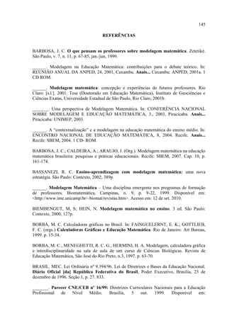 145
REFERÊNCIAS
BARBOSA, J. C. O que pensam os professores sobre modelagem matemática. Zetetiké.
São Paulo, v. 7, n. 11, p. 67-85, jan./jun, 1999.
______. Modelagem na Educação Matemática: contribuições para o debate teórico. In:
REUNIÃO ANUAL DA ANPED, 24, 2001, Caxambu. Anais... Caxambu: ANPED, 2001a. 1
CD ROM.
______. Modelagem matemática: concepção e experiências de futuros professores. Rio
Claro: [s.l.]. 2001. Tese (Doutorado em Educação Matemática), Instituto de Geociências e
Ciências Exatas, Universidade Estadual de São Paulo, Rio Claro, 2001b.
_______. Uma perspectiva de Modelagem Matemática. In: CONFERÊNCIA NACIONAL
SOBRE MODELAGEM E EDUCAÇÃO MATEMÁTICA, 3., 2003, Piracicaba. Anais...
Piracicaba: UNIMEP, 2003.
______. A “contextualização” e a modelagem na educação matemática do ensino médio. In:
ENCONTRO NACIONAL DE EDUCAÇÃO MATEMÁTICA, 8, 2004. Recife. Anais...
Recife: SBEM, 2004. 1 CD- ROM.
BARBOSA, J. C.; CALDEIRA, A.; ARAUJO, J. (Org.). Modelagem matemática na educação
matemática brasileira: pesquisas e práticas educacionais. Recife: SBEM, 2007. Cap. 10, p.
161-174.
BASSANEZI, R. C. Ensino-aprendizagem com modelagem matemática: uma nova
estratégia. São Paulo: Contexto, 2002, 389p.
______. Modelagem Matemática – Uma disciplina emergente nos programas de formação
de professores. Biomatemática, Campinas, n. 9, p. 9-22, 1999. Disponível em:
<http://www.ime.unicamp.br/~biomat/revistas.htm>. Acesso em: 12 de set. 2010.
BIEMBENGUT, M, S; HEIN, N. Modelagem matemática no ensino. 3 ed. São Paulo:
Contexto, 2000, 127p.
BORBA, M. C. Calculadoras gráficas no Brasil. In: FAINGUELERNT, E. K.; GOTTLIEB,
F. C. (orgs.) Calculadoras Gráficas e Educação Matemática. Rio de Janeiro: Art Bureau,
1999. p. 15-34.
BORBA, M. C., MENEGHETTI, R. C. G., HERMINI, H. A. Modelagem, calculadora gráfica
e interdisciplinaridade na sala de aula de um curso de Ciências Biológicas. Revista de
Educação Matemática, São José do Rio Preto, n.3, 1997. p. 63-70.
BRASIL. MEC. Lei Ordinária nº 9.394/96. Lei de Diretrizes e Bases da Educação Nacional.
Diário Oficial [da] República Federativa do Brasil, Poder Executivo, Brasília, 23 de
dezembro de 1996. Seção 1, p. 27. 833.
_______. Parecer CNE/CEB nº 16/99: Diretrizes Curriculares Nacionais para a Educação
Profissional de Nível Médio. Brasília, 5 out. 1999. Disponível em:
 