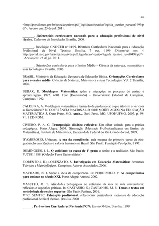 146
<http://portal.mec.gov.br/setec/arquivos/pdf_legislacao/tecnico/legisla_tecnico_parecer1699.p
df>. Acesso em: 25 de jul. 2011.
_______. Referenciais curriculares nacionais para a educação profissional de nível
técnico. Cadernos de Introdução. Brasília, 2000.
_______. Resolução CNE/CEB nº 04/99. Diretrizes Curriculares Nacionais para a Educação
Profissional de Nível Técnico. Brasília, 7 out. 1999. Disponível em: <
http://portal.mec.gov.br/setec/arquivos/pdf_legislacao/tecnico/legisla_tecnico_resol0499.pdf>
. Acesso em: 25 de jul. 2011.
_______. Orientações curriculares para o Ensino Médio – Ciência da natureza, matemática e
suas tecnologias. Brasília, 2006.
BRASIL. Ministério da Educação. Secretaria de Educação Básica. Orientações Curriculares
para o ensino médio: Ciências da Natureza, Matemática e suas Tecnologias. Vol. 2. Brasília,
2006.
BURAK, D. Modelagem Matemática: ações e interações no processo de ensino e
aprendizagem. 1992. 460f. Tese (Doutourado) – Universidade Estadual de Campinas,
Campinas, 1992.
CALDEIRA, A. Modelagem matemática e formação de professores: o que isto tem a ver com
as licenciaturas? In: COFERÊNCIA NACIONAL SOBRE MODELAGEM NA EDUCAÇÃO
MATEMÁTICA 5, Ouro Preto, MG. Anais... Ouro Preto, MG: UFOP/UFMG, 2007. p. 69-
81. 1 CD-ROM.
CIVIERO, P. A. G. Transposição didática reflexiva: Um olhar voltado para a prática
pedagógica. Porto Alegre. 2009. Dissertação (Mestrado Profissionalizante em Ensino de
Matemática), Instituto de Matemática, Universidade Federal do Rio Grande do Sul, 2009.
D‟AMBROSIO, Ubiratan. A era da consciência: aula magma do primeiro curso de pós-
graduação em ciências e valores humanos no Brasil. São Paulo: Fundação Petrópolis, 1997.
DOMINGUES, J. L. O cotidiano da escola de 1º grau: o sonho e a realidade. São Paulo:
PUCSP, 1988. (Coleção Teses Universitárias)
FIORENTINI, D.; LORENZATO, S. Investigação em Educação Matemática: Percursos
Teóricos e Metodológicos. Campinas: Autores Associados, 2006.
MACHADO, N. J. Sobre a ideia de competência. In: PERRENOUD, P. As competências
para ensinar no século XXI. Porto Alegre: Artmed, 2002.
MASETTO, M. T. Atividades pedagógicas no cotidiano da sala de aula universitária:
reflexões e sugestões práticas. In: CASTANHO, S.; CASTANHO, M. E. Temas e textos em
metodologia de ensino superior. São Paulo: Papirus, 2001.
MEC. SEMTEC. Educação profissional: referenciais curriculares nacionais da educação
profissional de nível técnico. Brasília, 2000.
______. Parâmetros Curriculares Nacionais/PCN: Ensino Médio. Brasília, 1999.
 