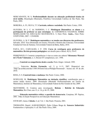 147
MERCADANTE, M. S. Profissionalidade docente na educação profissional técnica de
nível médio. Dissertação (Mestrado), Pontifícia Universidade Católica de São Paulo, São
Paulo, 2004.
MOREIRA, A. FI.; SILVA, T.T. Currículo, cultura e sociedade. São Paulo: Cortez, 1994.
OLIVEIRA, M. L. C. de; BARBOSA, J. C. Modelagem Matemática: os alunos e a
participação do professor as suas estratégias. In: COFERÊNCIA NACIONAL SOBRE
MODELAGEM NA EDUCAÇÃO MATEMÁTICA. 5, Ouro Preto. Anais... Ouro Preto:
UFOP/UFMG, 2007. 1 CD-ROM.
OLIVEIRA, A. M. P. Modelagem matemática e as tensões nos discursos dos professores.
Salvador. 2010. Tese (Doutorado em Ensino, Filosofia e História das Ciências), Universidade
Estadual de Feira de Santana, Universidade Federal da Bahia, Bahia, 2010.
PAIVA, D.V.; CARVALHO, J. P. 1998. Curso de reciclagem para professores de
matemática. Revista presença pedagógica: um desafio para o Brasil, 4(21): 39-47.
PERRENOUD, P. Construir competências é virar as costas aos saberes? Résonance Mensuel
de L’École Valaisanne, n. 3, Dossier ET compétences, nov. 1998.
______. Construir as competências desde a escola. Porto Alegre: Artmed, 1999.
______. Entrevista. Revista Formação, vol. 2, p. 6–11, 2007. Disponível em:
<http://pt.scribd.com/doc/1388130/Entrevista-a-Philippe-Perrenoud>. Acesso em: 05 de abr.
2010.
ROSA, S. S. Construtivismo e mudança. São Paulo: Cortez, 2000.
SCHELLER, M. Modelagem Matemática na iniciação cientifica: contribuições para o
ensino médio técnico. 2009. Dissertação (Mestrado Profissionalizante em Ensino de
Matemática), Instituto de Matemática, Universidade Federal do Rio Grande do Sul, 2009.
SKOVSMOSE, O. Cenários para investigação. Bolema – Boletim de Educação
Matemática, Rio Claro, ano 13, n. 14, p. 66–91, 2000.
______. Educação matemática crítica: a questão da democracia. Campinas, SP: Papirus,
2001. 160p. (Coleção Perspectivas em Educação Matemática)
STEWART, James. Cálculo. 4. ed. Vol. 1. São Paulo: Pioneira, 2001.
THOMAZINI, Daniel; ALBUQUERQUE, Pedro Urbano Braga de. Sensores Industriais:
Fundamentos e Aplicações. 6. ed. São Paulo: Érica, 2009.
 