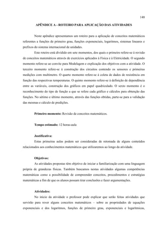 148
APÊNDICE A - ROTEIRO PARA APLICAÇÃO DAS ATIVIDADES
Neste apêndice apresentamos um roteiro para a aplicação de conceitos matemáticos
referentes a funções de primeiro grau, funções exponenciais, logaritmos, sistemas lineares e
prefixos do sistema internacional de unidades.
Este roteiro está dividido em sete momentos, dos quais o primeiro refere-se à revisão
de conceitos matemáticos através de exercícios aplicados à Física e à Eletricidade. O segundo
momento refere-se ao convite para Modelagem e explicação dos objetivos com a atividade. O
terceiro momento refere-se à construção dos circuitos contendo os sensores e primeiras
medições com multímetro. O quarto momento refere-se à coleta de dados de resistência em
função das respectivas temperaturas. O quinto momento refere-se à definição de dependência
entre as variáveis, construção dos gráficos em papel quadriculado. O sexto momento é o
reconhecimento do tipo de função a que se refere cada gráfico e cálculos para obtenção das
funções. No sétimo e último momento, através das funções obtidas, parte-se para a validação
das mesmas e cálculo de predições.
Primeiro momento: Revisão de conceitos matemáticos.
Tempo estimado: 12 horas-aula
Justificativa:
Estas primeiras aulas podem ser consideradas de retomada de alguns conteúdos
relacionados aos conhecimentos matemáticos que utilizaremos ao longo da atividade.
Objetivos:
As atividades propostas têm objetivo de iniciar a familiarização com uma linguagem
própria de grandezas físicas. Também buscamos nestas atividades algumas competências
matemáticas como a possibilidade de compreender conceitos, procedimentos e estratégias
matemáticas a fim de que os alunos possam tirar conclusões e fazer argumentações.
Atividades:
No início da atividade o professor pode explicar que serão feitas atividades que
servirão para rever alguns conceitos matemáticos – sobre as propriedades de equações
exponenciais e dos logaritmos, funções de primeiro grau, exponenciais e logarítmicas,
 