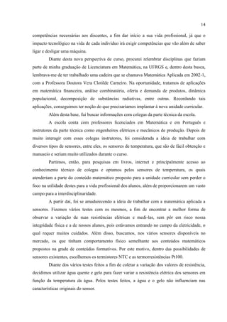 14
competências necessárias aos discentes, a fim dar início a sua vida profissional, já que o
impacto tecnológico na vida de cada indivíduo irá exigir competências que vão além de saber
ligar e desligar uma máquina.
Diante desta nova perspectiva de curso, procurei relembrar disciplinas que faziam
parte de minha graduação de Licenciatura em Matemática, na UFRGS e, dentro desta busca,
lembrava-me de ter trabalhado uma cadeira que se chamava Matemática Aplicada em 2002-1,
com a Professora Doutora Vera Clotilde Carneiro. Na oportunidade, tratamos de aplicações
em matemática financeira, análise combinatória, oferta e demanda de produtos, dinâmica
populacional, decomposição de substâncias radiativas, entre outras. Recordando tais
aplicações, conseguimos ter noção do que precisaríamos implantar à nova unidade curricular.
Além desta base, fui buscar informações com colegas da parte técnica da escola.
A escola conta com professores licenciados em Matemática e em Português e
instrutores da parte técnica como engenheiros elétricos e mecânicos de produção. Depois de
muito interagir com esses colegas instrutores, foi considerada a ideia de trabalhar com
diversos tipos de sensores, entre eles, os sensores de temperatura, que são de fácil obtenção e
manuseio e seriam muito utilizados durante o curso.
Partimos, então, para pesquisas em livros, internet e principalmente acesso ao
conhecimento técnico de colegas e optamos pelos sensores de temperatura, os quais
atenderiam a parte do conteúdo matemático proposto para a unidade curricular sem perder o
foco na utilidade destes para a vida profissional dos alunos, além de proporcionarem um vasto
campo para a interdisciplinaridade.
A partir daí, foi se amadurecendo a ideia de trabalhar com a matemática aplicada a
sensores. Fizemos vários testes com os mesmos, a fim de encontrar a melhor forma de
observar a variação de suas resistências elétricas e medi-las, sem pôr em risco nossa
integridade física e a de nossos alunos, pois estávamos entrando no campo da eletricidade, o
qual requer muitos cuidados. Além disso, buscamos, nos vários sensores disponíveis no
mercado, os que tinham comportamento físico semelhante aos conteúdos matemáticos
propostos na grade de conteúdos formativos. Por este motivo, dentro das possibilidades de
sensores existentes, escolhemos os termistores NTC e as termorresistências Pt100.
Diante dos vários testes feitos a fim de coletar a variação dos valores de resistência,
decidimos utilizar água quente e gelo para fazer variar a resistência elétrica dos sensores em
função da temperatura da água. Pelos testes feitos, a água e o gelo não influenciam nas
características originais do sensor.
 