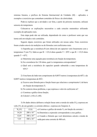 149
sistemas lineares, e prefixos do Sistema Internacional de Unidades (SI) – aplicados a
exemplos e exercícios que contenham conteúdos de física e de eletricidade.
Pode-se explicar que a atividade a ser feita, a partir do próximo momento, utilizará
sensores de temperatura
Colocam-se as explicações necessárias a cada conceito matemático utilizando
exemplos de aplicações reais.
Esta etapa pode não ser utilizada, dependendo de como o professor sente que sua
turma está em relação a tais conteúdos.
Seguem alguns exercícios que foram utilizados em nossas aulas. Estes exercícios
foram criados através de medições ou de fórmulas com coeficientes reais.
1) Suponha que a resistência R (em ohms) de um capacitor varie linearmente com a
temperatura T (em ºC). Sabe-se que R = 123,4 ohms quando T = 20o
C e que R = 133,9 ohms
quando T = 45o
C.
a) Determine uma equação para resistência em função da temperatura.
b) Se a resistência for 130 ohms, qual é a temperatura correspondente?
c) Qual será a resistência do capacitor quando submetido a uma temperatura de
95ºC?
2) Uma barra de latão tem comprimento de 0,0875 metros à temperatura de 60º
C e de
0,0897 metros à temperatura de 80º
C.
a) Escreva uma fórmula para a função linear que relaciona o comprimento L da barra
em função da temperatura T;
b) No contexto desse problema, o que expressa o valor do coeficiente m?
c) Construa o gráfico dessa função;
d) Calcule L (10) e L (40).
3) Os dados abaixo definem a relação linear entre a tensão de saída (Vs), expressa em
volts (V), de um gerador e a corrente elétrica i, expressa em Àmperes A.
a) Construa o gráfico da tensão Vs em função da corrente i
b) Determine a expressão correspondente a esse gráfico.
c) Usando a fórmula que você determinou calcule a tensão de
saída para uma corrente de 400 mA.
Vs (V) i (A)
14,24 200 x 10-3
12,01 300 x 10-3
7,55 500 x 10-3
 