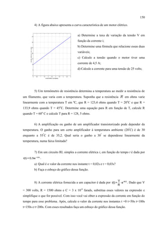 150
4) A figura abaixo apresenta a curva característica de um motor elétrico.
a) Determine a taxa de variação da tensão V em
função da corrente i;
b) Determine uma fórmula que relacione essas duas
variáveis;
c) Calcule a tensão quando o motor tiver uma
corrente de 4,5 A;
d) Calcule a corrente para uma tensão de 25 volts;
5) Um termômetro de resistência determina a temperatura ao medir a resistência de
um filamento, que varia com a temperatura. Suponha que a resistência R em ohms varie
linearmente com a temperatura T em ºC, que R = 123,4 ohms quando T = 20o
C e que R =
133,9 ohms quando T = 45o
C. Determine uma equação para R em função de T, calcule R
quando T = 60o
C e calcule T para R = 128, 5 ohms.
6) A amplificação ou ganho de um amplificador transistorizado pode depender da
temperatura. O ganho para um certo amplificador à temperatura ambiente (20º
C) é de 30
enquanto a 55º
C é de 35,2. Qual seria o ganho a 30º
se dependesse linearmente da
temperatura, numa faixa limitada?
7) Em um circuito RL simples a corrente elétrica i, em função do tempo t é dada por
-125t
i(t) = 0,5e .
a) Qual é o valor da corrente nos instante t = 0,02s e t = 0,03s?
b) Faça o esboço do gráfico dessa função.
8) A corrente elétrica fornecida a um capacitor é dada por  -RCtV
i(t)= e
R
. Dado que V
= 300 volts, R = 1500 ohms e C = 3 x 10-6
farads, substitua esses valores na expressão e
simplifique o que for possível. Com isso você vai obter a expressão da corrente em função do
tempo para esse problema. Após, calcule o valor da corrente nos instantes t =0 t=50s t=100s
t=150s e t=200s. Com esses resultados faça um esboço do gráfico dessa função.
0 0.5 1 1.5 2 2.5 3 3.5 4 4.5 5
2
7
12
17
22
27
32
37
corrente elétrica i (em àmperes)
tensãoelétricaV(emvolts)
0 1 2 3
0
5
10
15
20
25
30
35
40
corrente eletrica i (em ampere
tensaoeletricaV(emvolts)
 