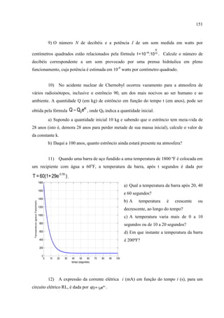 151
0 10 20 30 40 50 60 70 80 90 100
0
200
400
600
800
1000
1200
1400
1600
1800
tempo (segundos)
Temperatura(grausFarenheit)
9) O número N de decibéis e a potência I de um som medida em watts por
centímetros quadrados estão relacionados pela fórmula
N
-16 10
I=10 .10 . Calcule o número de
decibéis correspondente a um som provocado por uma prensa hidráulica em pleno
funcionamento, cuja potência é estimada em 10-8
watts por centímetro quadrado.
10) No acidente nuclear de Chernobyl ocorreu vazamento para a atmosfera de
vários radioisótopos, inclusive o estrôncio 90, um dos mais nocivos ao ser humano e ao
ambiente. A quantidade Q (em kg) de estrôncio em função do tempo t (em anos), pode ser
obtida pela fórmula
kt
0Q Q e , onde Q0 indica a quantidade inicial.
a) Supondo a quantidade inicial 10 kg e sabendo que o estrôncio tem meia-vida de
28 anos (isto é, demora 28 anos para perder metade de sua massa inicial), calcule o valor de
da constante k.
b) Daqui a 100 anos, quanto estrôncio ainda estará presente na atmosfera?
11) Quando uma barra de aço fundido a uma temperatura de 1800 ºF é colocada em
um recipiente com água a 60o
F, a temperatura da barra, após t segundos é dada por
-0,15t
T =60(1+29e ).
a) Qual a temperatura da barra após 20, 40
e 60 segundos?
b) A temperatura é crescente ou
decrescente, ao longo do tempo?
c) A temperatura varia mais de 0 a 10
segundos ou de 10 a 20 segundos?
d) Em que instante a temperatura da barra
é 200ºF?
12) A expressão da corrente elétrica i (mA) em função do tempo t (s), para um
circuito elétrico RL, é dada por -kt
0i(t)= i e .
 