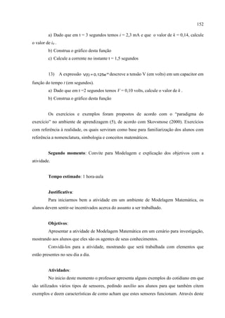 152
a) Dado que em t = 3 segundos temos i = 2,3 mA e que o valor de k = 0,14, calcule
o valor de i0 .
b) Construa o gráfico desta função
c) Calcule a corrente no instante t = 1,5 segundos
13) A expressão -kt
V(t) = 0,125e descreve a tensão V (em volts) em um capacitor em
função do tempo t (em segundos).
a) Dado que em t =2 segundos temos V = 0,10 volts, calcule o valor de k .
b) Construa o gráfico desta função
Os exercícios e exemplos foram propostos de acordo com o “paradigma do
exercício” no ambiente de aprendizagem (5), de acordo com Skovsmose (2000). Exercícios
com referência à realidade, os quais serviram como base para familiarização dos alunos com
referência a nomenclatura, simbologia e conceitos matemáticos.
Segundo momento: Convite para Modelagem e explicação dos objetivos com a
atividade.
Tempo estimado: 1 hora-aula
Justificativa:
Para iniciarmos bem a atividade em um ambiente de Modelagem Matemática, os
alunos devem sentir-se incentivados acerca do assunto a ser trabalhado.
Objetivos:
Apresentar a atividade de Modelagem Matemática em um cenário para investigação,
mostrando aos alunos que eles são os agentes de seus conhecimentos.
Convidá-los para a atividade, mostrando que será trabalhada com elementos que
estão presentes no seu dia a dia.
Atividades:
No inicio deste momento o professor apresenta alguns exemplos do cotidiano em que
são utilizados vários tipos de sensores, pedindo auxílio aos alunos para que também citem
exemplos e deem características de como acham que estes sensores funcionam. Através deste
 